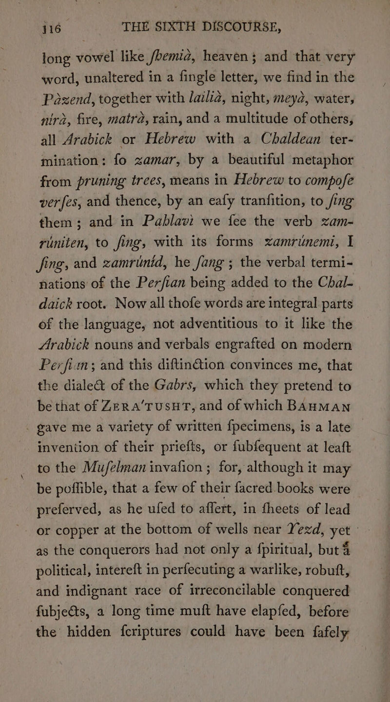 long vowel like /hemia, heaven; and that very word, unaltered in a fingle letter, we find in the Pazend, together with lailia, night, meyd, water, nira, fire, matra, rain, and a multitude of others, all Arabick or Hebrew with a Chaldean ter- mination: fo zamar, by a beautiful metaphor from pruning trees, means in Hebrew to compofe verfes, and thence, by an eafy tranfition, to fing them; and in Pablavi we fee the verb zam- runiten, to fing, with its forms xamriunemi, I fing, and zamrunid, he fang ; the verbal termi- nations of the Perfian being added to the Chal- daick root. Now all thofe words are integral parts of the language, not adventitious to it like the Arabick nouns and verbals engrafted on modern Perfim; and this diftin@ion convinces me, that the diale&amp;t of the Gabrs, which they pretend to be that of ZERaA’TUSHT, and of which BAHMAN - gave me a variety of written fpecimens, is a late invention of their priefts, or fubfequent at leaft to the Mu/felman invafion ; for, although it may be poffible, that a few of their facred books were preferved, as he ufed to affert, in theets of lead or copper at the bottom of wells near Yezd, yet | as the conquerors had not only a {piritual, but 4 political, intereft in perfecuting a warlike, robuft, and indignant race of irreconcilable conquered fubjects, a long time muft have elapfed, before the hidden {fcriptures could have been fafely