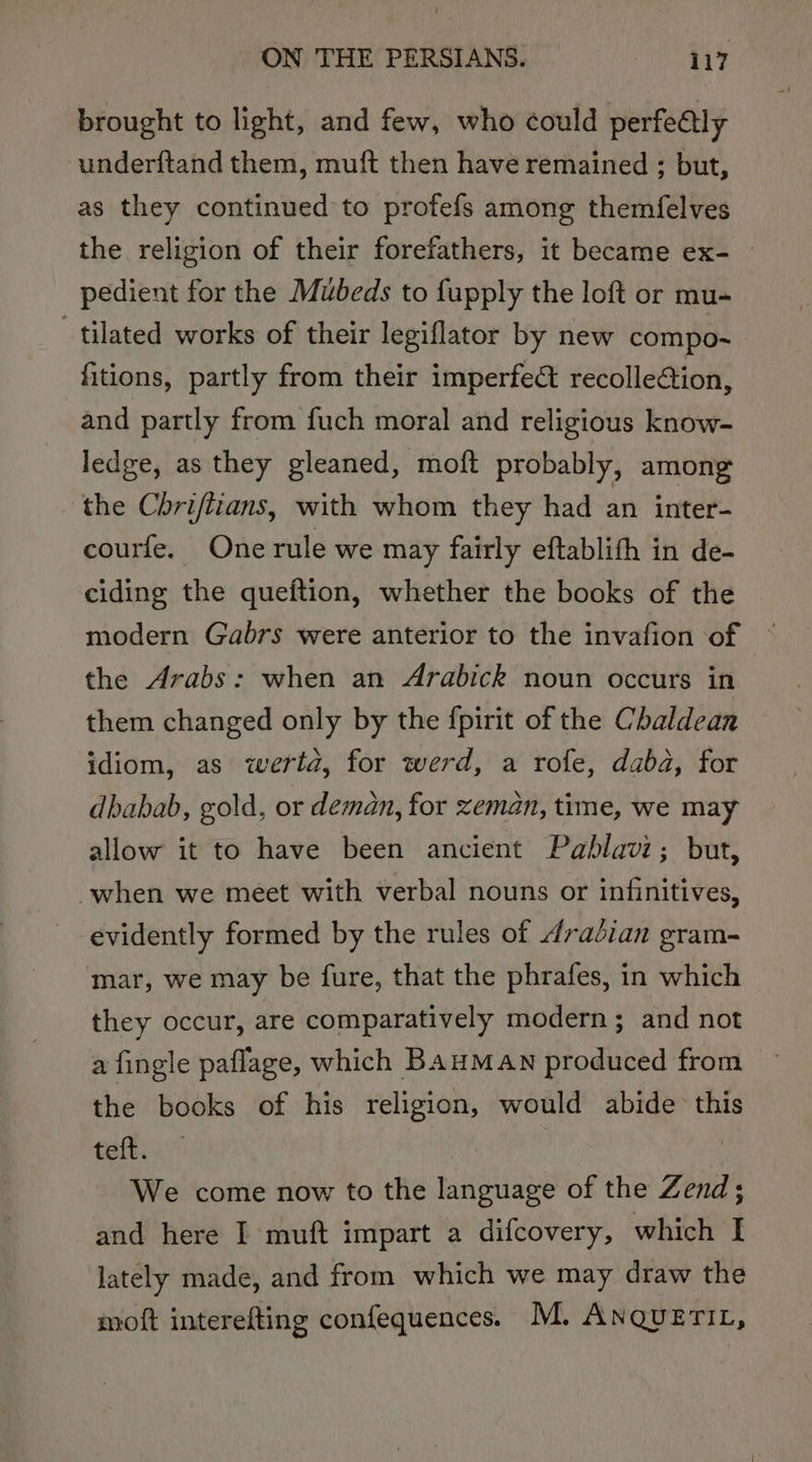 brought to light, and few, who could perfedtly underftand them, muft then have remained ; but, as they continued to profefs among themfelves the religion of their forefathers, it became ex- — pedient for the Mubeds to fupply the loft or mu- tilated works of their legiflator by new compo-~ fitions, partly from their imperfe&amp; recolleion, and partly from fuch moral and religious know- ledge, as they gleaned, moft probably, among the Chrifiians, with whom they had an inter- courfe. One rule we may fairly eftablith in de- ciding the queftion, whether the books of the modern Gabrs were anterior to the invafion of the Arabs: when an Arabick noun occurs in them changed only by the {pirit of the Chaldean idiom, as werta, for werd, a rofe, daba, for dbabab, gold, or deman, for zeman, time, we may allow it to have been ancient Pablavi; but, when we meet with verbal nouns or infinitives, evidently formed by the rules of 4raéian gram- mar, we may be fure, that the phrafes, in which they occur, are comparatively modern; and not a fingle paflage, which BAHMAN produced from the books of his religion, would abide this fei We come now to the language of the Zend; and here I muft impart a difcovery, which I lately made, and from which we may draw the moft interefting confequences. M. Anquerit,