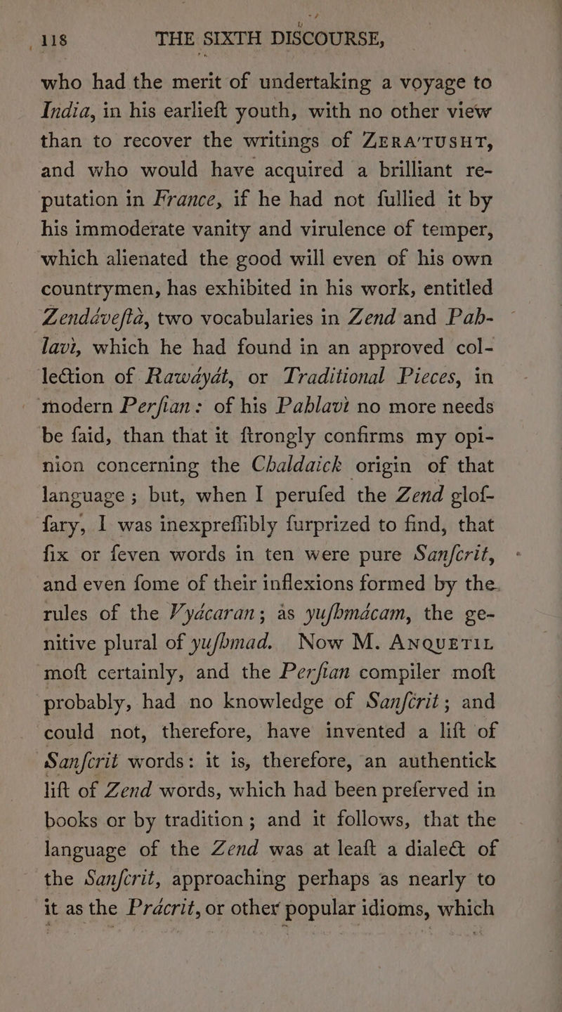 who had the merit of undertaking a voyage to India, in his earlieft youth, with no other view than to recover the writings of ZERA’TUSHT, and who would have acquired a brilliant re- putation in France, if he had not fullied it by his immoderate vanity and virulence of temper, which alienated the good will even of his own countrymen, has exhibited in his work, entitled Zenddvefta, two vocabularies in Zend and Pab- — lavi, which he had found in an approved col- lection of Rawayat, or Traditional Pieces, in modern Perfian: of his Pablavi no more needs be faid, than that it ftrongly confirms my opi- nion concerning the Chaldaick origin of that language ; but, when I perufed the Zend glof- fary, 1 was inexpreffibly furprized to find, that fix or feven words in ten were pure San/crit, and even fome of their inflexions formed by the. rules of the Vydcaran; as yufhmacam, the ge- nitive plural of yu/bmad. Now M. ANQUETIL moft certainly, and the Perfian compiler moft probably, had no knowledge of Sanjfcrit; and could not, therefore, have invented a lift of Sanfcrit words: it is, therefore, an authentick lift of Zend words, which had been preferved in books or by tradition; and it follows, that the language of the Zend was at leaft a diale&amp; of the Sanjcrit, approaching perhaps as nearly to it as the Prdcrit, or other popular idioms, which