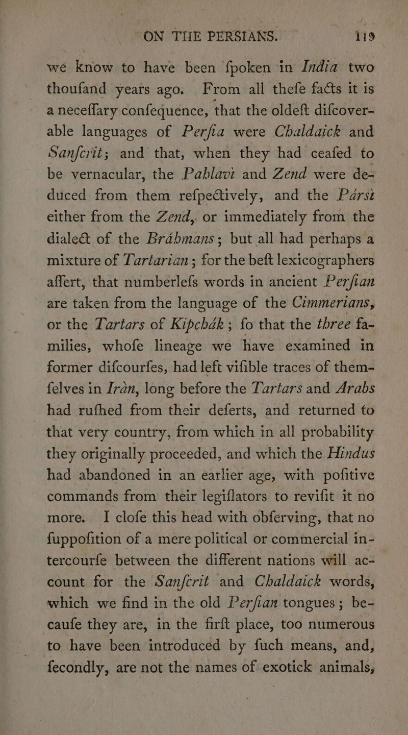 we know to have been fpoken in India two thoufand years ago. From all thefe facts it is a neceflary confequence, that the oldeft difcover- able languages of Perfia were Chaldaick and Sanfovit; and that, when they had ceafed to be vernacular, the Pahlavi and Zend were de- duced from them refpeQtively, and the Parsi either from the Zend,. or immediately from the diale&amp;t of the Bradbmans; but all had perhaps a mixture of Tartarian ; for the beft lexicographers affert, that numberlefs words in ancient Perfian are taken from the language of the Cimmertans, or the Tartars of Kipchak ; fo that the three fa-~ milies, whofe lineage we have examined in former difcourfes, had left vifible traces of them- felves in Iran, long before the Tartars and Arabs had rufhed from their deferts, and returned to _ that very country, from which in all probability they originally proceeded, and which the Hindus had abandoned in an earlier age, with pofitive commands from their legiflators to revifit it no more. I clofe this head with obferving, that no f{uppofition of a mere political or commercial in- tercourfe between the different nations will ac- count for the Sanfcrit and Chaldaick words, which we find in the old Perfian tongues; be- caufe they are, in the firft place, too numerous to have been introduced by fuch means, and, fecondly, are not the names of exotick animals,