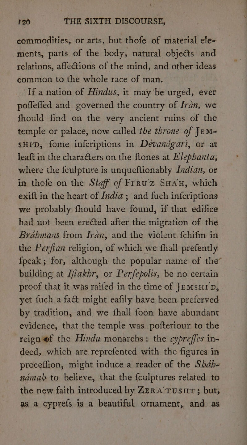 commodities, or arts, but thofe of material ele- ments, parts of the body, natural objeéts and relations, affections of the mind, and other ideas common to the whole race of man. If a nation of Hindus, it may be urged, ever poffefied and governed the country of fran, we fhould find on the very ancient ruins of the temple or palace, now called the throne of Jem- sHI’D, fome infcriptions in Devanagari, or at leaft in the characters on the ftones at Elephanta, where the {fculpture is unqueftionably Indian, or in thofe on the Staff ef Frru’z Sau, which . exifl in the heart of India; and fuch infcriptions we probably fhould have found, if that edifice had not been erected after the migration of the Brabmans from Iran, and the violent {chifm in the Perfian religion, of which we fhall prefently fpeak ; for, although the popular name of the” building at Z/akhr, or Perfepolis, be no certain proof that it was raifed in the time of JEMsuiD, yet fuch a fat might eafily have been preferved by tradition, and we fhall foon have abundant evidence, that the temple was pofteriour to the reign @f the Hindu monarchs: the cypreffes in- _ deed, which are reprefented with the figures in proceflion, might induce a reader of the Shab- namah to believe, that the {culptures related to the new faith introduced by ZERa’TusHT ; but, as a cyprefs is a beautiful ornament, and as