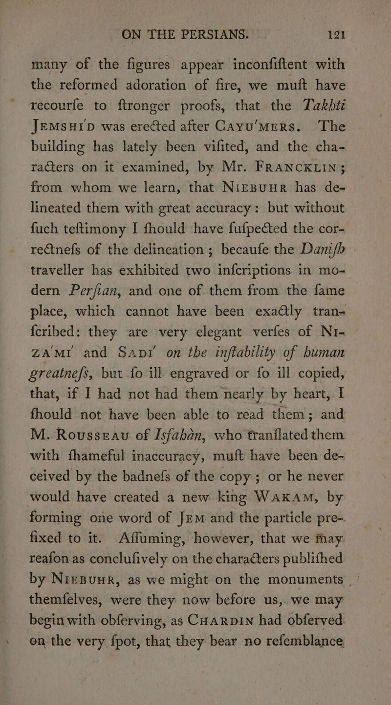many of the figures appear inconfiftent with the reformed adoration of fire, we muft have recourfe to ftronger proofs, that the Takbti JEMsHID was erected after Cayu’MerRs. The building has lately been vifited, and the cha- racters on it examined, by Mr. FRANCKLIN; from whom we learn, that Niepuur has de- lineated them with great accuracy: but without {uch teftimony I fhould have fufpected the cor- rectnefs of the delineation ; becaufe the Danifb - traveller has exhibited two infcriptions in mo- dern Perfian, and one of them from the fame | place, which cannot have been exactly tran- feribed: they are very elegant verfes of Ni-_ ZAMI and Sani on the inftability of human greatnefs, but fo ill engraved or fo ill copied, that, if I had not had them nearly by heart, I fhould not have been able to read them; and M. Rousseau of Isfabén, who tranflated them with fhameful inaccuracy, muft have been de- ceived by the badnefs of the copy ; or he never would have created a new king Wakam, by forming one word of JEM and the particle pre-. fixed to it. Affuming, however, that we thay reafon as conclufively on the characters publifhed by NreBUHR, as we might on the monuments themfelves, were they now before us,. we may begin with obferving, as CHarpin had obferved » on the very fpot, that they bear no refemblance