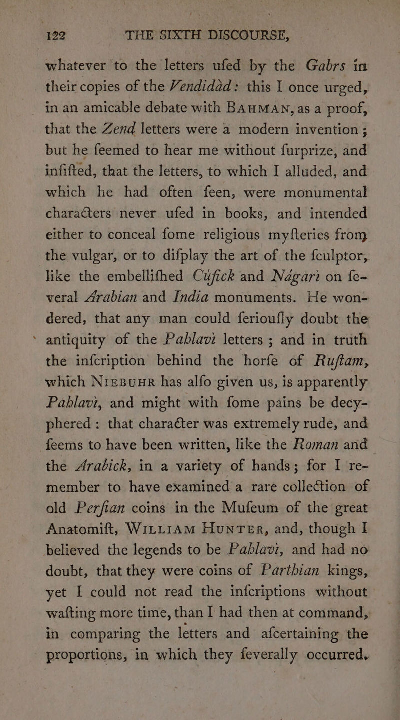 whatever to the letters ufed by the Gabrs in their copies of the Vendidad: this I once urged, - in an amicable debate with BAUMAN, as a proof, that the Zend letters were a modern invention ; but he feemed to hear me without furprize, and infifted, that the letters, to which I alluded, and which he had often feen, were monumental characters never ufed in books, and intended either to conceal fome religious myfteries from the vulgar, or to difplay the art of the {culptor,. like the embellithed Cufick and Négari on fe~ veral Arabian and India monuments. He won- dered, that any man could ferioufly doubt the antiquity of the Pablavi letters ; and in truth the infcription behind the horfe of Rujtam, which NiepuurR has alfo given us, is apparently Pablavi, and might with fome pains be decy- phered: that character was extremely rude, and feems to have been written, like the Roman and the Aradick, in a variety of hands; for I re- member to have examined a rare collection of old Perfian coins in the Mufeum of the great Anatomift, Witt1am HunTea, and, though I believed the legends to be Pablavi, and had no doubt, that they were coins of Parthian kings, yet I could not read the infcriptions without waiting more time, than I had then at command, in comparing the letters and afcertaining the proportions, in which they feverally occurred.