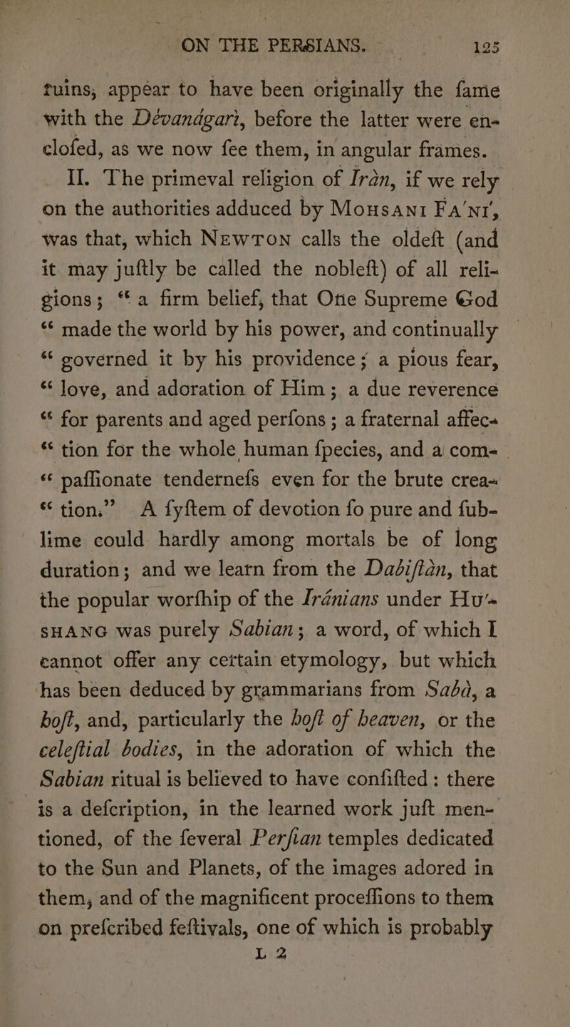 tuins, appéar to have been orighaglly the fame with the Dévandgari, before the latter were en- clofed, as we now fee them, in angular frames. II. The primeval religion of Iran, if we rely on the authorities adduced by Mousani Fa’nr, was that, which NEWTON calls the oldeft (and it may juftly be called the nobleft) of all reli- gions; “a firm belief, that One Supreme God “© made the world by his power, and continually — “‘ soverned it by his providence; a pious fear, “ love, and adoration of Him; a due reverence “ for parents and aged perfons ; a fraternal affec. ** tion for the whole human f{pecies, and a com- ‘‘ paffionate tendernefs even for the brute crea~ “ tion.” A fyftem of devotion fo pure and fub- lime could hardly among mortals be of long duration; and we learn from the Dadiftan, that the popular worfhip of the Irdénians under Hu’ SHANG was purely Sabian; a word, of which I eannot offer any ceftain etymology, but which has been deduced by grammarians from Sada, a boft, and, particularly the bof? of heaven, or the celeftial bodies, in the adoration of which the Sabian ritual is believed to have confifted : there is a defcription, in the learned work juft men- tioned, of the feveral Perftan temples dedicated to the Sun and Planets, of the images adored in them, and of the magnificent proceffions to them on prefcribed feftivals, one of which is probably L 2