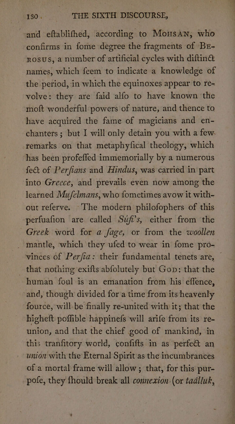 and eftablifhed, according to Mousan, who confirms in fome degree the fragments of BrE- rosus, a number of artificial cycles with diftinG names, which feem to indicate a knowledge of the period, in which the equinoxes appear to re- volve: they are faid alfo to have known the moft wonderful powers of nature, and thence to have acquired the fame of magicians and en- chanters ; but I will only detain you with a few. remarks on that metaphylical theology, which has been profeffed immemorially by a numerous fect of Perfians and Hindus, was carried in part into Greece, and prevails even now among the learned Mu/felmans, who fometimes avow it with- out referve. The modern philofophers of this perfuafion are called Suji’s, either from the Greek word for a fage, or from the woollen _ mantle, which they ufed to wear in fome pro- vinces of Perjia: their fundamental tenets are, — _ that nothing exifts abfolutely but Gop: that the human foul is an emanation from his effence, and, though divided for a time from its heavenly fource, will: be finally re-united with it; that the higheft poffible happinefs will arife from its re- union, and that the chief good of mankind, in this tranfitory world, confifts in as perfe@ an union with the Eternal Spirit as the incumbrances of a mortal frame will allow; that, for this pur- pofe, they fhould break all connexion (or tadlluk,