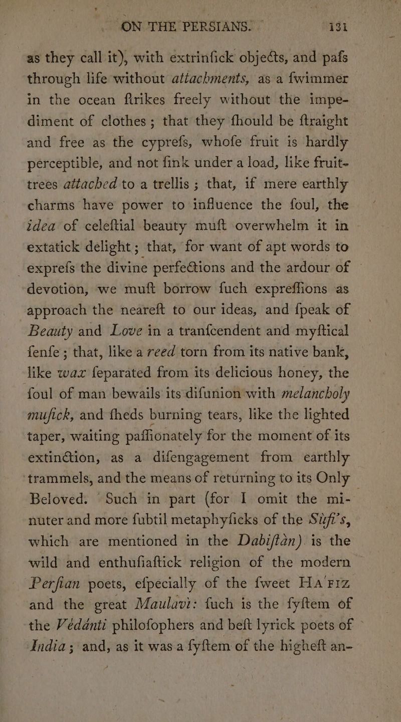 as they call it), with extrinfick objects, and pafs through life without attachments, as a fwimmer in the ocean flrikes freely without the impe- diment of clothes; that they fhould be {traight and free as the cyprefs, whofe fruit is hardly perceptible, and not fink under a load, like fruit- trees attached to a trellis ; that, if mere earthly charms have power to influence the foul, the idea of celeftial beauty muft overwhelm it in extatick delight; that, for want of apt words to _exprefs the divine perfe@tions and the ardour of © devotion, we muft borrow fuch expreffions as approach the neareft to our ideas, and {peak of Beauty and Love in a tranfcendent and myftical fenfe; that, like a reed torn from its native bank, like wax feparated from its delicious honey, the foul of man bewails’ its difunion with melancholy mufick, and fheds burning tears, like the lighted taper, waiting paffionately for the moment of its extinction, as a difengagement from earthly trammels, and the means of returning to its Only Beloved. Such in part (for I omit the mi- | nuter and more fubtil metaphylicks of the Sii’s, which are mentioned in the Dabiftan). is the wild and enthufiaftick religion of the modern Perfian poets, efpecially of the fweet Ha'Frz and the great Maulavi: fuch is the fyftem of the Védénti philofophers and beft lyrick poets of — India; and, as it was a fyftem of the higheft an-