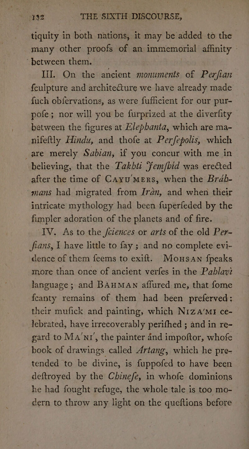 tiquity in both nations, it may be added to the many other proofs of an pigeon ata affinity - between them. II. On the ancient monuments of Perfian {culpture and architeture we have already made fuch obfervations, as were fufficient for our pur- pofe; nor will you be furprized at the diverfity between the figures at Elepbanta, which are ma- nifeftly Hindu, and thofe at Perfepolis, which are merely Sabian, if you concur with me in believing, that the Takbti Fem/bid was erected after the time of Cayu MERS, when the Brah- © mans had migrated from Jren, and when their intricate mythology had been fuperfeded by the fimpler adoration of the planets and of fire. IV. As to the /ciences or arts of the old Per- fians, I have little to fay ; and no complete evi- dence of them feems to exift. Mousawn fpeaks more than once of ancient verfes in the Pahlavi language; and BAHMAN afflured me, that fome f{canty remains of them had been preferved: their mufick and painting, which Niza’MI ce- _lebrated, have irrecoverably perifhed ; and in re- gard to Ma’nr’, the painter and impoftor, whofe book of drawings called Artang, which he pre- tended to be divine, is fuppofed to have been deftroyed by the Chinefe, in whofe dominions he had fought refuge, the whole tale is too mo- dern to throw any light on the queftions before