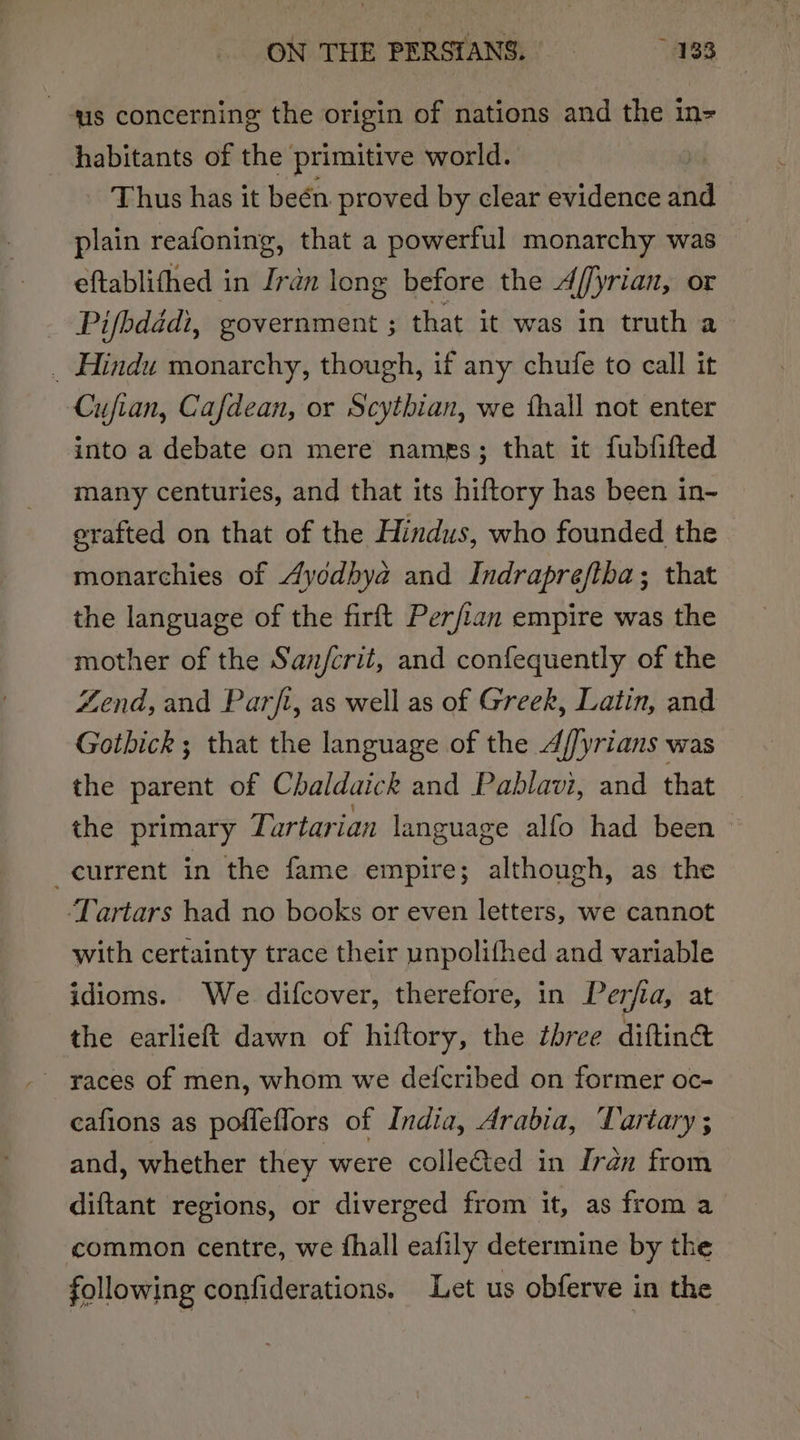 is concerning the origin of nations and the in= habitants of the primitive world. | Thus has it beén proved by clear evidence and plain reafoning, that a powerful monarchy was eftablithed in Iran long before the Affyrian, or Pifbdadi, government ; that it was in truth a _ Hindu monarchy, though, if any chufe to call it Cufian, Cafdean, or Scythian, we fhall not enter into a debate on mere names; that it fubfifted many centuries, and that its hiftory has been in- erafted on that of the Hindus, who founded the monarchies of Ayodhya and Indrapreftha; that the language of the firft Perfian empire was the mother of the San/crit, and confequently of the Zend, and Parft, as well as of Greek, Latin, and Gothick ; that the language of the 4//yrians was the parent of Chaldaick and Pablavi, and that the primary Tartarian language alfo had been current in the fame empire; although, as the ‘Tartars had no books or even letters, we cannot with certainty trace their unpolifhed and variable idioms. We difcover, therefore, in Perfia, at the earlieft dawn of hiftory, the three diftine eafions as poffeflors of India, Arabia, Vartary ; and, whether they were colle€ted in Iran from diftant regions, or diverged from it, as from a common centre, we fhall eafily determine by the following confiderations. Let us obferve in the