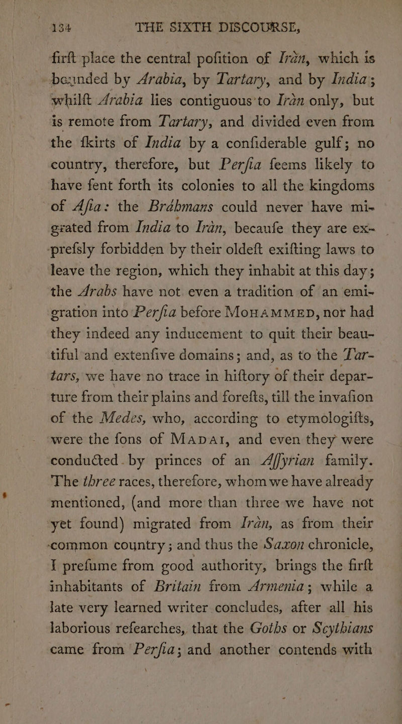 firft place the central pofition of Iran, which is bounded by Arabia, by Tartary, and by India; whilft Arabia lies contiguous’to Iran only, but is remote from Tartary, and divided even from the fkirts of India by a confiderable gulf; no country, therefore, but Perfia feems likely to have fent forth its colonies to all the kingdoms of Afia: the Brébmans could never have mi- grated from India to Iran, becaufe they are ex~ -prefsly forbidden by their oldeft exifting laws to leave the region, which they inhabit at this day; the Arabs have not. even a tradition of an emi- gration into Perfia before MonAMMED, nor had they indeed any inducement to quit their beau- tiful and extenfive domains; and, as to the Zar- tars, we have no trace in hiftory of their depar- ture from their plains and forefts, till the invafion of the Medes, who, according to etymologifts, were the fons of Manat, and even they were conducted. by princes of an 4ffyrian family. The three races, therefore, whom we have already mentioned, (and more than three we have not ‘yet found) migrated from Iran, as from their common country ; and thus the Sa.zon chronicle, I prefume from good authority, brings the firft inhabitants of Britain from Armenia; while a Jate very learned writer concludes, after all his laborious refearches, that the Goths or Scytbians came from Perfia; and another contends with