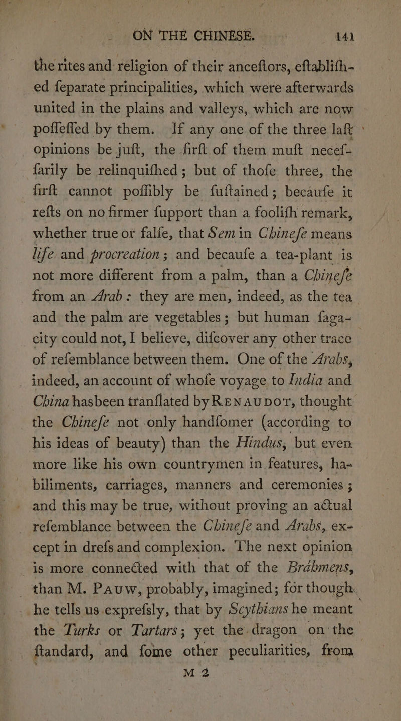 the rites and religion of their anceftors, eftablith- ed feparate principalities, which were afterwards united in the plains and valleys, which are now poffefied by them. If any one of the three laft : opinions be juft, the firft of them mutt necef- farily be relinquifhed ; but of thofe three, the firft cannot poffibly be fuftained; becaufe it refts on no firmer fupport than a foolifh remark, whether true or falfe, that Semin Chine/e means life and procreation; and becaufe a tea-plant is not more different from a palm, than a Chine/e from an drab: they are men, indeed, as the tea _ and the palm are vegetables; but human faga city could not, I believe, difcover any other trace of refemblance between them. One of the Arabs, indeed, an account of whofe voyage to India and China hasbeen tranflated byREN Au DoT, thought the Chinefe not only handfomer (according to his ideas of beauty) than the Hindus, but even. more like his own countrymen in features, ha- biliments, carriages, manners and ceremonies ; and this may be true, without proving an actual refemblance between the Chinefe and Arabs, ex- cept in drefs and complexion. The next opinion is more connected with that of the Brabmens, than M. Pauw, probably, imagined; for though. _ he tells us.exprefsly, that by Scythians he meant } the Turks or Tartars; yet the dragon on the ftandard, and fome other peculiarities, from M 2