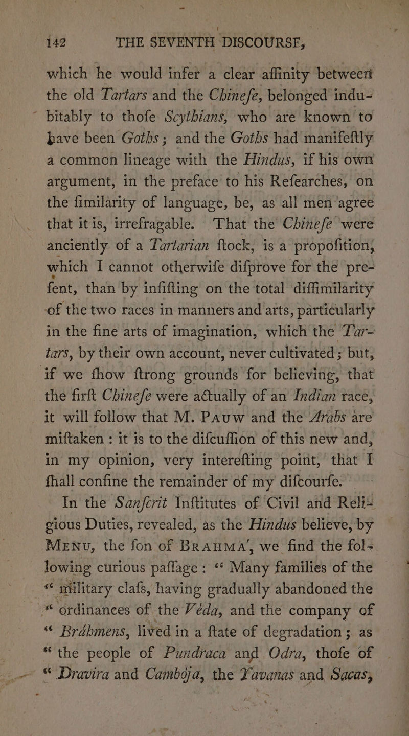 which he would infer a clear affinity betweeri the old Tartars and the Chine/e, belonged indu- ' bitably to thofe Scythians, who are known to bave been Goths; and the Goths had manifeftly a common lineage with the Hindus, if his own argument, in the preface to his Refearches, on the fimilarity of language, be, as all men-agree that itis, irrefragable. That the Chinefe were anciently of a Turtarian ftock, is a propofition, which I cannot otherwife difprove for the pre- fent, than by infifting on the total diffimilarity of the two races in manners and arts, particularly in the fine arts of imagination, which the Tar- tars, by their own account, never cultivated; but, if we fhow ftrong grounds for believing, that the firft Chinefe were actually of an Indian race, it will follow that M. Pauw and the Arabs are miftaken : it is to the difcuffion of this new and, in my opinion, very interefting point, that I fhall confine the remainder of my difcourfe. — In the San/crit Inftitutes of ‘Civil and Reli= gious Duties, revealed, as the Hindus believe, by MeNu, the fon of BRanMa, we find the fol- lowing curious paflage : ‘* Many families of the © _ © military clafs, having gradually abandoned the ordinances of the Véda, and the company of “ Brdbmens, lived in a ftate of degradation ;. as “the people of Pundraca and Odra, thofe of | ~ © Dravira and Cambga, the Yavanas and Sacas,