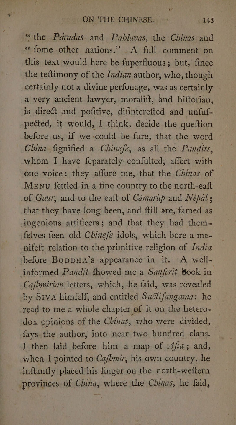 “the Pdradas and Pablavas, the Chinas and *‘fome other nations.” .A full comment on this text would here be fuperfluous; but, fince the teftimony of the Indian author, who, though certainly not a divine perfonage, was as certainly a very ancient lawyer, moralift, and hiftorian, is direct and pofitive, difinterefted and unfuf- pected, it would, I think, decide the queftion before us, if we could be fure, that the word China fignified a Chinefe, as all the Pandits, whom I have feparately confulted, affert with one voice: they aflure me, that the Chinas of Menu fettled in a fine country to the north-eaft of Gaur, and to the eaft of Camarup and Nepal ; that they have long been, and ftill are, famed as ingenious artificers; and that they had them- felves feen old Chinefe idols, which bore a ma- nifeft relation to the primitive religion of India ‘before BuDDHA’s appearance in it. A well- - informed Pandit fhowed me a San/crit Book in. Ca/bmirian letters, which, he faid, was revealed by Siva himfelf, and entitled Sactifangama: he read to me a whole chapter of it on the hetero- _dox opinions of the Chinas, who were divided, i {ays the author, into near two hundred clans. I then laid before him a map of 4fia; and, when I pointed to Ca/bmir, his own country, he inftantly placed his finger on the north-weftern provinces of China, where the Chinas, he faid,