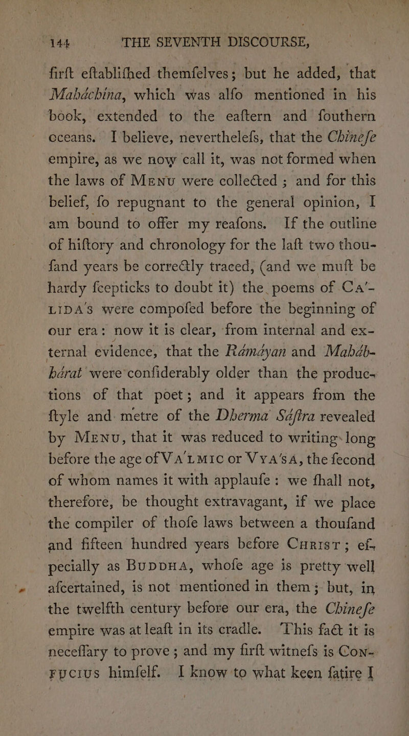 firft efblimned themfelves ; but he added, that Mabdchina, which was alfo mentioned in his book, extended to the eaftern and fouthern eceans. I believe, neverthelefs, that the Chine/fe empire, as we now call it, was not formed when the laws of Menu were colleéted ; and for this belief, fo repugnant to the general opinion, I am bound to offer my reafons. If the outline of hiftory and chronology for the laft two thou- fand years be corre@ly traced, (and we muit be hardy fcepticks to doubt it) the. poems of Ca’- LIDA’3 were compofed before the beginning of our era: now it is clear, from internal and ex- ternal evidence, that the Rémdédyan and Mabdb- barat were confiderably older than the produc. tions of that poet; and it appears from the ftyle and metre of the Dherma’ Sdfira revealed by MeENu, that it was reduced to writing: long before the age of VA LMIC or VYa‘sA, the fecond of whom names it with applaufe : we fhall not, therefore, be thought extravagant, if we place the compiler of thofe laws between a thoufand and fifteen hundred years before Curisr; ef- pecially as BuppuaA, whofe age is pretty well afcertained, is not mentioned in them}, but, in the twelfth century before our era, the Chinefe empire was at leaft in its cradle. This fad it is neceflary to prove ; and my firft witnefs is Con-