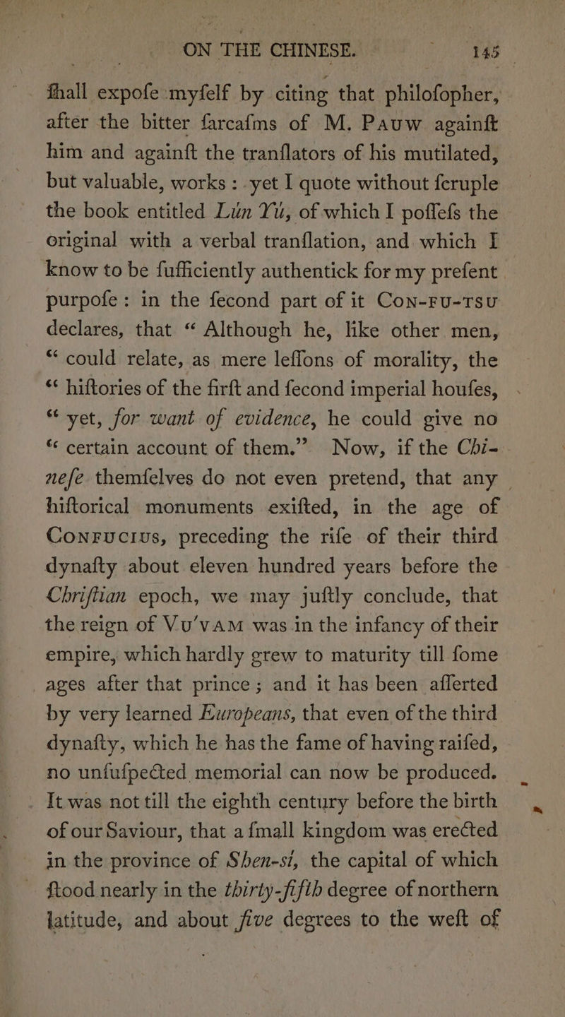 fhall expofe myfelf by citing that philofopher, after the bitter farcafms of M. Pauw againf him and againft the tranflators of his mutilated, but valuable, works : yet I quote without feruple the book entitled Lun Yu, of which I poffefs the original with a verbal tranflation, and which I know to be fufficiently authentick for my prefent purpofe: in the fecond part of it Con-ru-Tsu declares, that “ Although he, like other men, “could relate, as mere leflons of morality, the ** hiftories of the firft and fecond imperial houfes, “ vet, for want of evidence, he could give no *‘ certain account of them.” Now, if the Cdi-. nefe themfelves do not even pretend, that any — hiftorical monuments exifted, in the age of Conrucius, preceding the rife of their third dynafty about eleven hundred years before the Chrifitan epoch, we may juftly conclude, that the reign of Vu’vAM was.in the infancy of their empire, which hardly grew to maturity till fome ages after that prince; and it has been aflerted by very learned Europeans, that even of the third dynafty, which he has the fame of having raifed, no unfufpected memorial can now be produced. It was not till the eighth century before the birth of our Saviour, that afmall kingdom was erected in the province of Shen-st, the capital of which ~ Stood nearly in the thirty-fifib degree of northern latitude, and about jive degrees to the weft of
