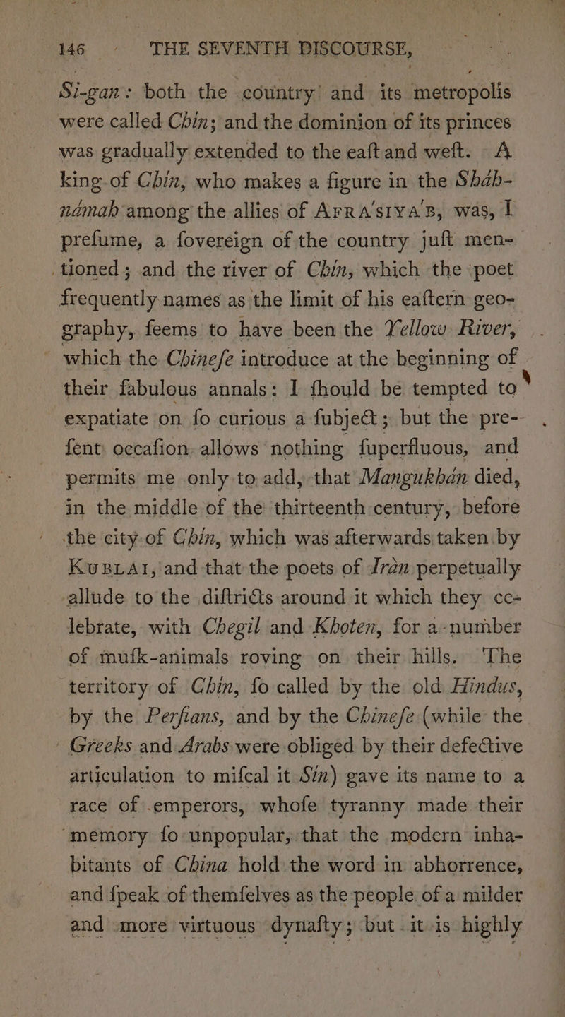 Si-gan: both the country: and its metropolis were called Chin; and the dominion of its princes was gradually extended to the eaftand weft. A king.of Chin, who makes a figure in the Shab- ndmah among the allies of Arra’stva’B, was, I prefume, a fovereign of the country juft men-_ tioned; and the river of Chin, which the ‘poet frequently names as the limit of his eaftern geo- graphy, feems to have been the Yellow River, which the Chinefe introduce at the beginning of their fabulous annals: I fhould be tempted to expatiate on fo curious a fubject; but the pre-- . fent, occafion. allows nothing fuperfluous, and permits me only to add, -that Mangukban died, in the middle of the thirteenth century, before ' the city-of Chin, which was afterwards taken by _ Kustat, and that the poets of Jran perpetually allude to the diftri@s around it which they ce- lebrate, with Chegil and Khoten, for a-number of mufk-animals roving on their hills. The territory of Chin, fo called by the old Hindus, by the Perfians, and by the Chinefe (while the - Greeks and Arabs were obliged by their defective articulation to mifcal it Sim) gave its name to a race of .emperors, whofe tyranny made their ‘memory fo unpopular, that the modern inha- bitants of China hold the word in abhorrence, and {peak of themfelves as the people. of a milder — and more virtuous dynaity; but itis highly