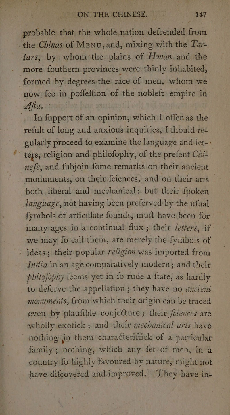 ¥ now fee in poffeffion of the nobleft. empire in. In fupport.of an opinion, which I offer.as the gularly proceed to examine the language and let-- ters, religion and philofophy, of the prefent Chi- nefe, and fubjoin fome remarks on their ancient both liberal and mechanical: but their fpoken {ymbols of articulate founds, muft have been for many ages in a continual flux; their letters, if we may {fo call them, are merely the fymbols of philofophy feems yet in fo rude a ftate, as hardly to deferve the appellation ; they have no ancient monuments, from which their origin can be traced wholly exotick ; and their mechanical arts have nothing gp them characteriftick of a particular family’; nothing, which any fet/of men, in a country fo highly favoured by nature, might not have. difcovered and.improved. They have in-