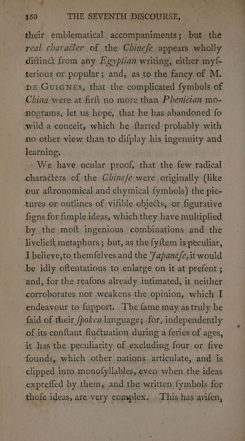 ‘ie a ; 150 THE SEVENTH DISCOURSE, their emblematical accompaniments ; ; but. the . real character of the Chinefe appears wholly difting from any Egyptian writing, either my terious or popular; and, as to the fancy of M. DE GUIGNEs, that the complicated fymbols of China were at firft no more than Pdbenician mo- nograms, let us hope, that he has.abandoned fo wild a conceit, which he ftarted probably with no other view than to difplay his ingenuity and learning. , We have ocular proof, that the few radical characters of the Ghinefe were - originally (like our aftronomical and chymical fymbols) the pic- tures or outlines: of vilible objects, or. figurative figns for fimple ideas, which they have multiplied by the moit. ingenious combinations, and the - liveliefi metaphors; but, as the fy{tem is peculiar, I believe,to themfelves and the Fapane/e,it would be idly oftentatious to enlarge on it at prefent ; and, for the. reafons already. intimated, it neither corroborates nor weakens the epinion, which I endeavour to fupport. The fame may as truly be faid of their /poken language; for, independently. of its conftant fluctuation during a feries of ages, it has the peculiarity of excluding four or five founds, which other nations articulate, and is _ clipped into. monotyllables,.even when the ideas expreffed by them, ,and, the written fymbols for thofe ideas, are very complex. . This has arifen,