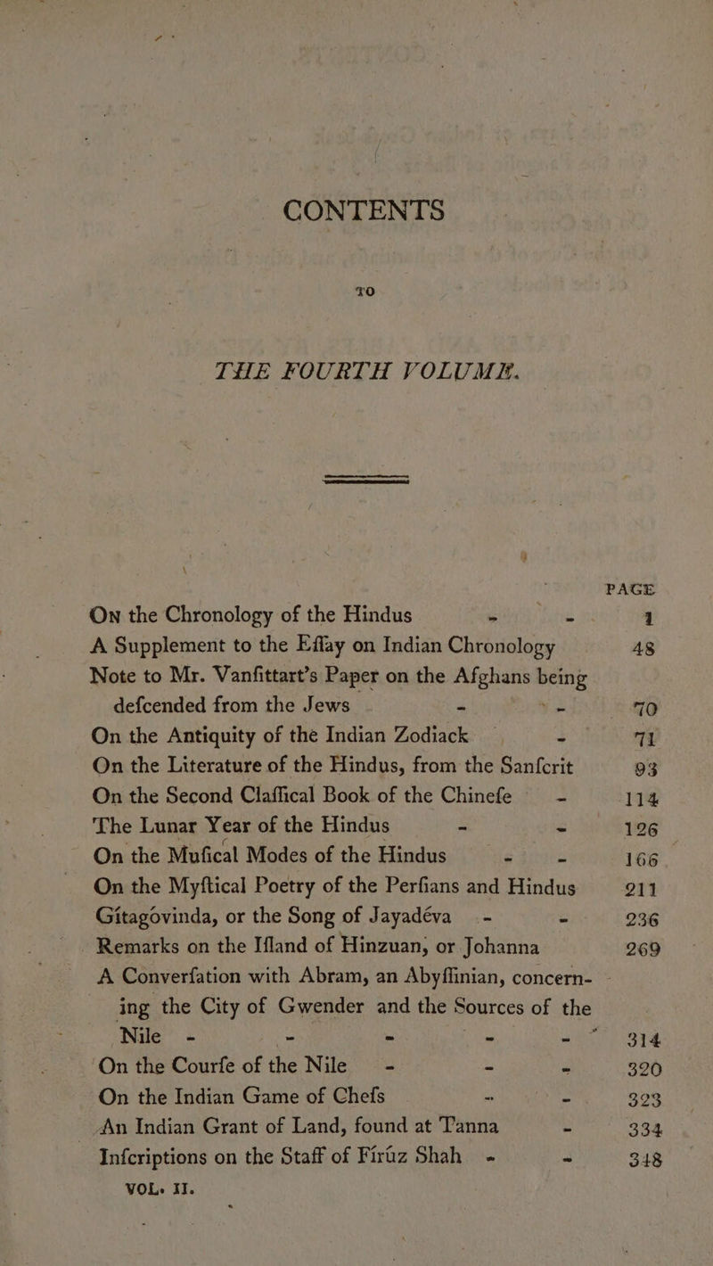 CONTENTS TO THE FOURTH VOLUME. \ On the Chronology of the Hindus ‘ A Supplement to the Effay on Indian Chronology Note to Mr. Vanfittart’s Paper on the oe Pre defcended from the Jews On the Antiquity of the Indian Zodiack 5 On the Literature of the Hindus, from the Sanfcrit On the Second Claffical Book of the Chinefe The Lunar Year of the Hindus ~ On the Mufical Modes of the Hindus gS rrigiiss On the Myftical Poetry of the Perfians and Hindus Gitagovinda, or the Song of Jayadéva _- - Remarks on the Ifland of Hinzuan, or Johanna = Nile - - iS On the Courfe of a Nile - - On the Indian Game of Chefs An Indian Grant of Land, found at Tanna 2 Infcriptions on the Staff of Firaz Shah - e VOL. II. 126 166 211 236 269 314 320 323 334 348