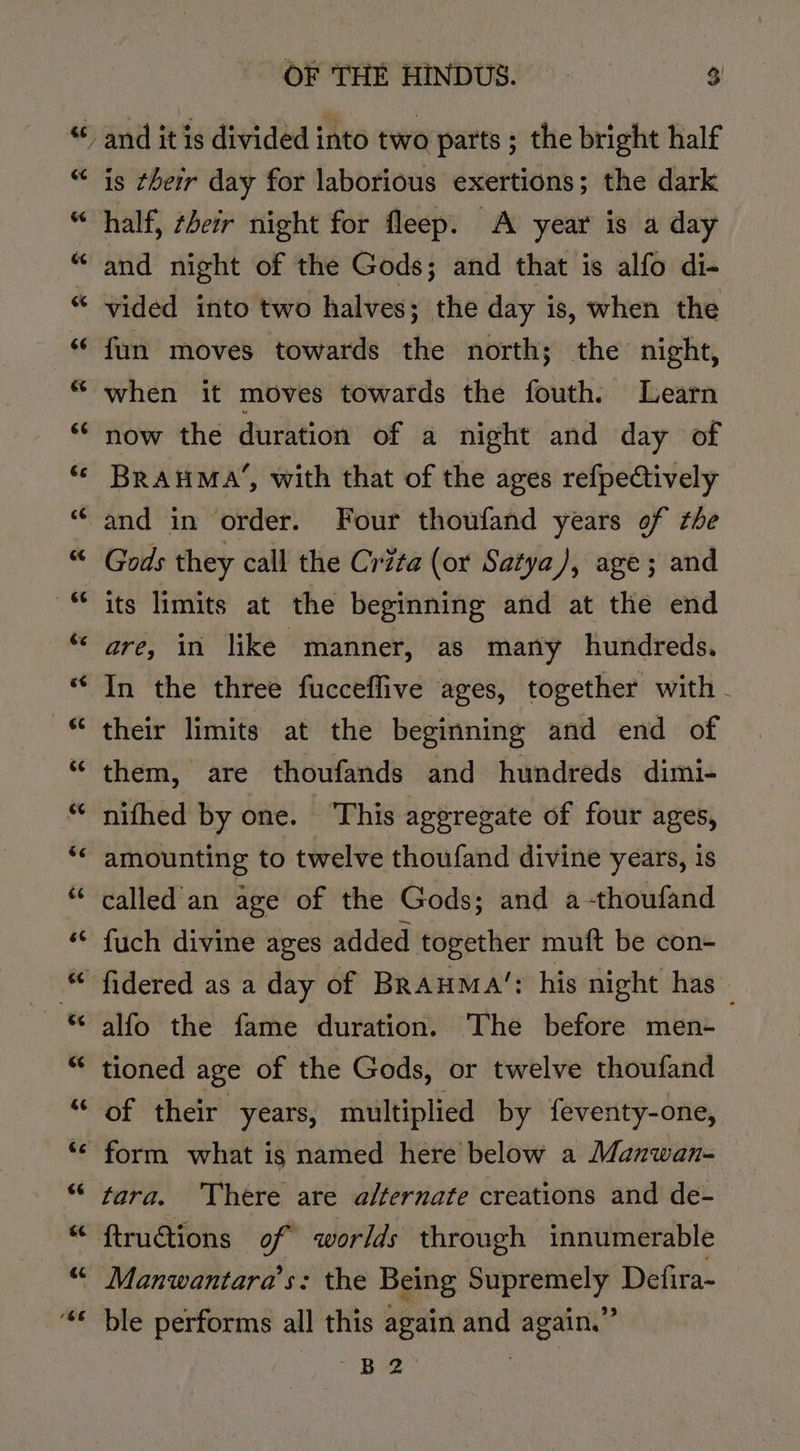 is their day for laborious exertions; the dark half, ¢beir night for fleep. A year is a day and night of the Gods; and that is alfo di- vided into two halves; the day is, when the fun moves towards the north; the night, when it moves towards the fouth. Learn now the duration of a night and day of BrauMa’, with that of the ages refpectively and in order. Four thoufand years of the Gods they call the Crita (or Satya), age; and are, in like manner, as many hundreds. In the three fucceflive ages, together with - their limits at the beginning and end of them, are thoufands and hundreds dimi- nifhed by one. This aggregate of four ages, amounting to twelve thoufand divine years, is called'an age of the Gods; and a-thoufand fuch divine ages added together muft be con- alfo the fame duration. The before men- tioned age of the Gods, or twelve thoufand tara. ‘There are alternate creations and de- pee: ie