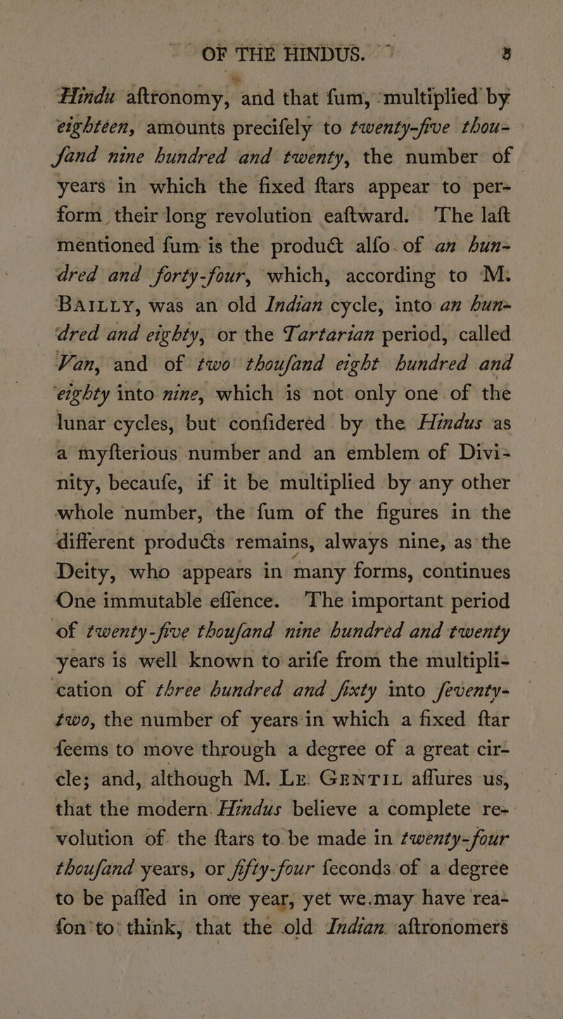 Hindu afttonomy, and that fum, ‘multiplied’ by eighteen, amounts precifely to twenty-five thou- Jand nine hundred and twenty, the number of years in which the fixed ftars appear to per- form their long revolution eaftward. The laft mentioned fum is the produ&amp; alfo.of an hun- dred and forty-four, which, according to M. BAILLy, was an old Indian cycle, into an hun» dred and eighty, or the Tartarian period, called Van, and of two thoufand eight hundred and ‘eighty into nine, which is not only one of the lunar cycles, but confidered by the Hindus as a myfterious number and an emblem of Divi+ nity, becaufe, if it be multiplied by any other whole number, the fum of the figures in the different produéts remains, always nine, as the Deity, who appears in many forms, continues One immutable effence. The important period of twenty-five thoufand nine hundred and twenty years is well known to arife from the multipli- ‘cation of three hundred and fixty into feventy- two, the number of years‘in which a fixed ftar feems to move through a degree of a great cir- cle; and, although M. Le. Gentit affures us, that the modern: Hindus believe a complete re~ volution of the ftars to be made in twenty-four thoufand years, or fifty-four feconds of a degree to be pafled in ome year, yet we.may have rea- fon'to! think, that the old Jndan aftronomers