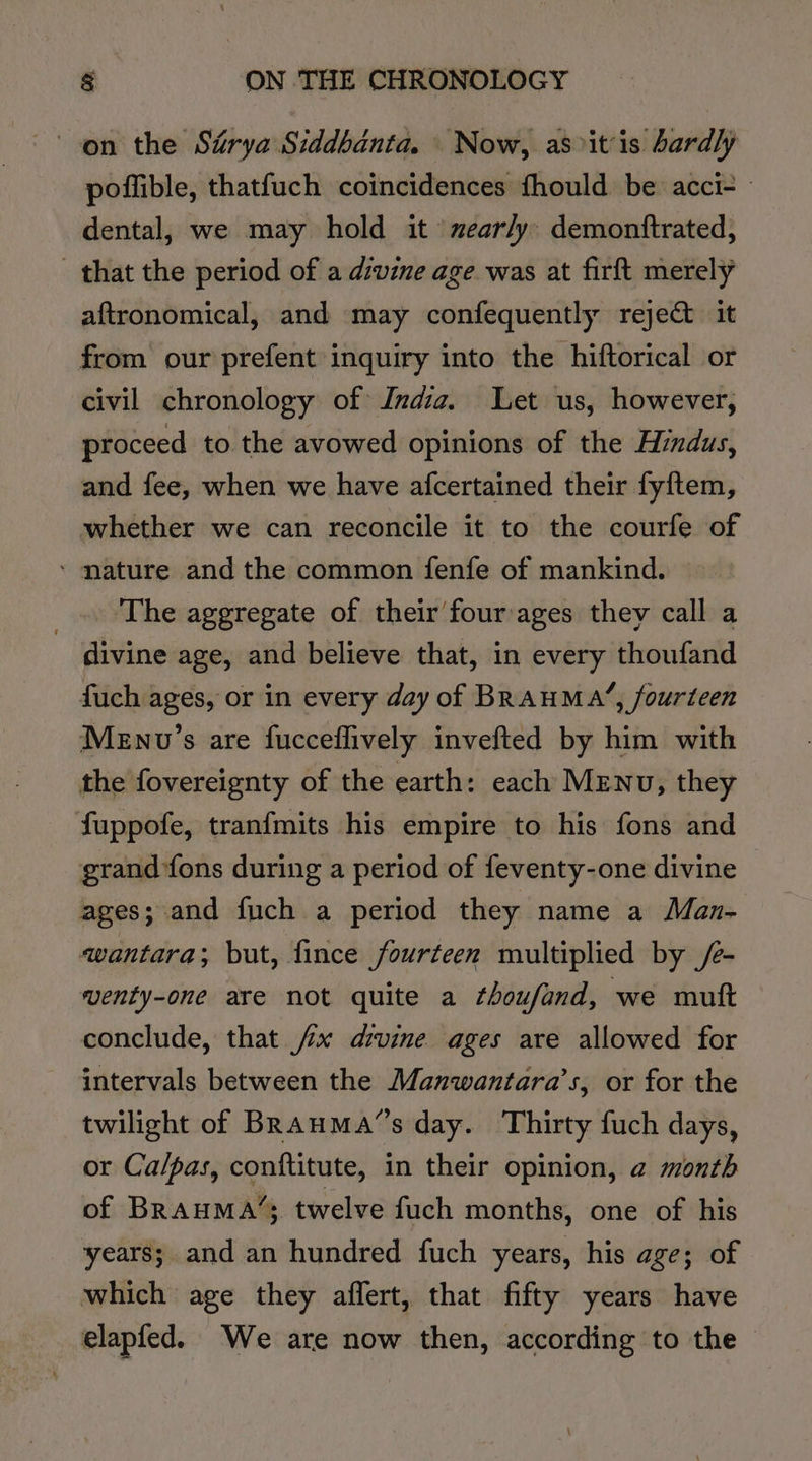 on the Surya Siddbanta. Now, as&gt;itis bardly poffible, thatfuch coincidences fhould be acci- dental, we may hold it 'mear/y: demonttrated, that the period of a divine age was at firft merely aftronomical, and may confequently reje&amp; it from our prefent inquiry into the hiftorical or civil chronology of India. Let us, however, proceed to the avowed opinions of the Hindus, and fee, when we have afcertained their fyftem, whether we can reconcile it to the courfe of ‘ mature and the common fenfe of mankind. _.. The aggregate of their four ages they call a divine age, and believe that, in every thoufand fuch ages, or in every day of BRAHMA’, fourteen Menv’s are fucceflively invefted by him with the fovereignty of the earth: each MENU; they fuppofe, tranfmits his empire to his fons and grand fons during a period of feventy-one divine ages; and fuch a period they name a Man- wantara; but, fince fourteen multiplied by /- venty-one are not quite a thoufand, we mutt conclude, that jx drvine ages are allowed for intervals between the Manwantara’s, or for the twilight of BRauMa’s day. Thirty fuch days, or Ca/pas, conftitute, in their opinion, a month of BRAHMA’; twelve fuch months, one of his years; and an hundred fuch years, his age; of which age they affert, that fifty years have elapfed. We are now then, according to the |