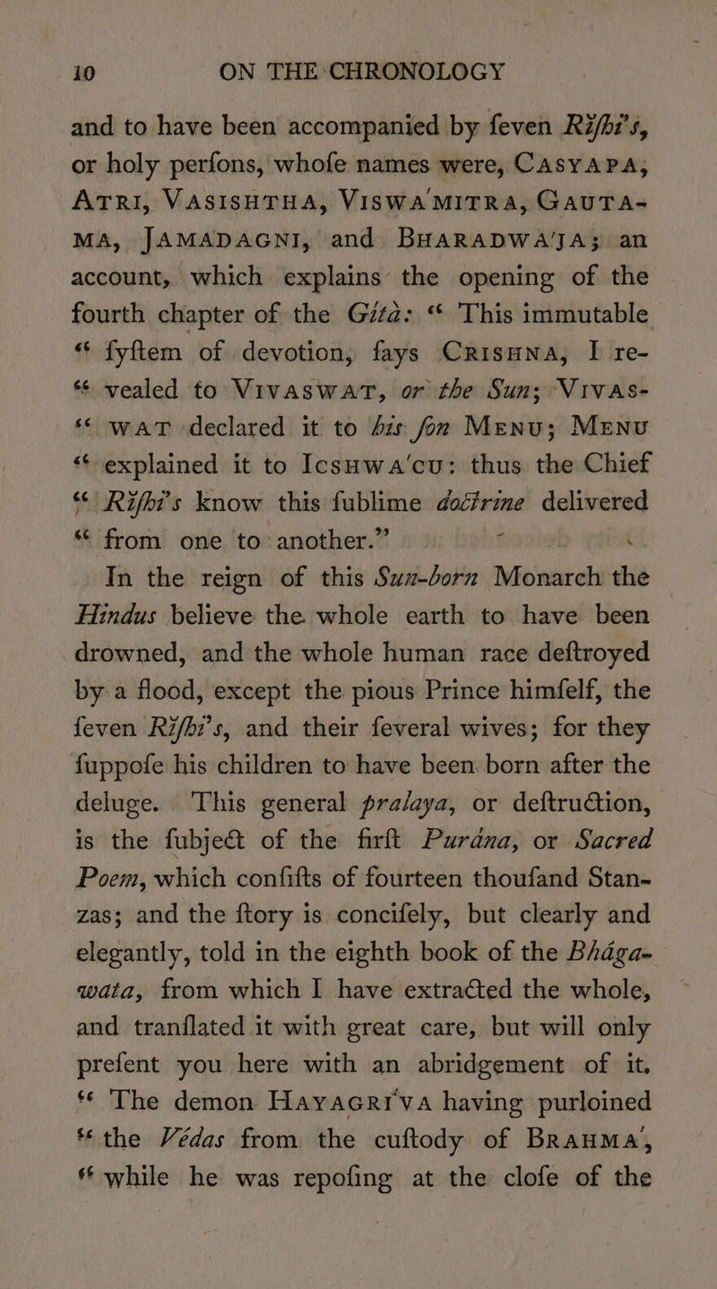and to have been accompanied by feven Ri/hi’s, or holy perfons, whofe names were, CAsYAPA, ATrI, VASISHTHA, VISWA MITRA, GAUTA- MA, JAMADAGNI, and BuHaRaDWAJA; an account, which explains the opening of the fourth chapter of the Gita: “* This immutable “* fyftem of devotion, fays Crisuna, I re- *¢ vealed to Vivaswat, or the Sun; VivAs- ‘© waT declared it to bz fon Menu; Menu ‘¢ explained it to IcsHwa’cu: thus the Chief ‘&lt; Rifbi’s know this fublime docfrime delivered ‘* from one to another.” f : In the reign of this Swx-dorn roiled ‘ish Hindus believe the. whole earth to have been drowned, and the whole human race deftroyed bya flood, except the pious Prince himfelf, the feven Ri/hi’s, and their feveral wives; for they fuppofe his children to have been. born after the deluge. This general pra/aya, or deftruCtion, is the fubje&amp; of the firft Purana, or Sacred Poem, which confifts of fourteen thoufand Stan- zas; and the ftory is concifely, but clearly and elegantly, told in the eighth book of the Bhaga- wata, from which I have extracted the whole, and tranflated it with great care, but will only prefent you here with an abridgement of it, ** The demon Hayacrrva having purloined “the Védas from the cuftody of BrauMa, ** while he was repofing at the clofe of the