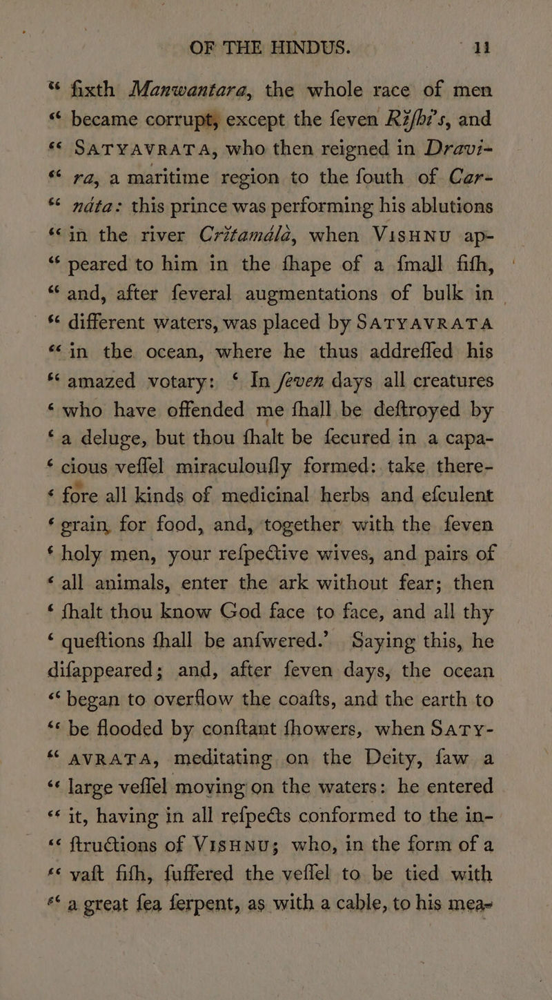 * fixth Manwantara, the whole race of men «“ became corrupt, except the feven Ri/b7’s, and ‘© SATYAVRATA, who then reigned in Dravi- “ ra, a maritime region to the fouth of Car- *“&lt; nata: this prince was performing his ablutions ‘©in the river Critamdéla, when VisHNU ap- ‘“‘ peared to him in the fhape of a {mall fith, “‘ and, after feveral augmentations of bulk in - _§ different waters, was placed by SATYAVRATA ‘in the ocean, where he thus addrefled his *‘ amazed votary: ‘ In /even days all creatures ‘who have offended me fhall be deftroyed by ‘a deluge, but thou fhalt be fecured in a capa- ‘ cious veflel miraculoufly formed: take there- ‘ fore all kinds of medicinal herbs and efculent ‘rain, for food, and, together with the feven ‘ holy men, your refpeCtive wives, and pairs of ‘ all animals, enter the ark without fear; then ‘ fhalt thou know God face to face, and all thy ‘ queftions fhall be anfwered.’ Saying this, he difappeared; and, after feven days, the ocean ‘began to overflow the coafts, and the earth to “&lt; be flooded by conftant {fhowers, when Saty- “ AVRATA, meditating on the Deity, faw a ‘« large veflel moving on the waters: he entered «it, having in all refpeéts conformed to the in- ‘s ftruétions of V ISHNU; who, in the form of a *¢ vaft fith, fuffered the veflel to be tied with ** a great fea ferpent, as with a cable, to his mea-