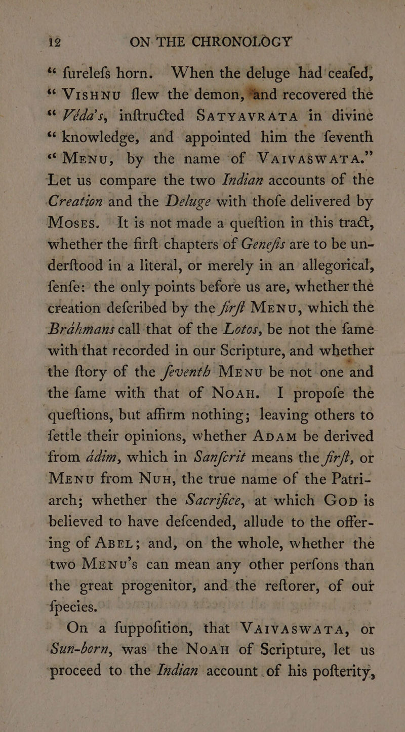 ‘¢ furelefs horn. When the deluge had 'ceafed, “ Visunu flew the demon, “and recovered the Véda’s, inftru@ted SATYAVRATA in divine “knowledge, and appointed him the feventh “Menu, by the name of VarvaswaTa.” Let us compare the two Indian accounts of the Creation and the De/uge with thofe delivered by Mosss. It is not made a queftion in this tract, whether the firft chapters of Gene/is are to be un- derftood in a literal, or merely in an allegorical, fenfe: the only points before us are, whether the creation defcribed by the ff? Menu, which the Brahmans call that of the Lofos, be not the fame with that recorded in our Scripture, and whether the ftory of the /eventh Menu be not one “ahd the fame with that of Noau. I propofe the queftions, but affirm nothing; leaving others to fettle their opinions, whether Apam be derived from ddim, which in Sanfcrit means the fir/t, or MeENv from Nun, the true name of the Patri- arch; whether the Sacrifice, at which Gop is believed to have defcended, allude to the offer- ing of ABEL; and, on the whole, whether the two Menu’s can mean any other perfons than the great progenitor, and me reftorer, of out ‘{pecies. OY A206: | | : On a fuppofition, that VAIVASWATA, or -Sun-born, was the Noau of Scripture, let us ‘proceed to the Indian account .of his pofterity,