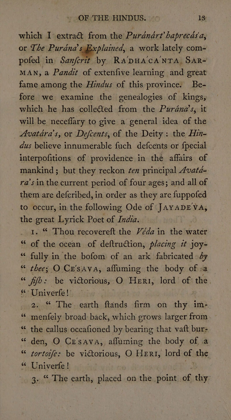 © -OF ‘THE HINDUS. ~~ 13: which I extra&amp;t from the Purdndrt’ haprecas'a, or The aie. leap a work lately com- pofed in Sanferit by Ra'DHAcA'NTA SAR- MAN, a Pandit of extenfive learning and great fame among the Hindus of this province. Be- fore we examine the genealogies of kings, which he has colleéted from the Purdna’s, it will be neceflary to give a general idea of the Avatiéra’s, or Defcents, of the Deity: the Hi- dus believe innumerable fuch defcents or fpecial interpofitions of providence in the affairs of mankind ; but they reckon ¢en principal 4vata- ra’sin the current period of four ages; and all of them are defcribed, in order as they are fappeted to occur, in the following Ode of Jaya ADEVA, the great Lyrick Poet of India. 1. “ Thou recovereft the Véda in the water “ of the ocean of deftruGtion, placing it joy- “‘ fully in the bofom of an ark fabricated dy “ thee; O Cr’sava, afluming the body of &lt;a “ fib: be viGorious, O Heri, lord of: the. “-Univerfe!” . one. hey earth cise firm on shy im-. menfely broad: back, which grows larger from. the callus occafioned by bearing that vaft bur- “ den, O Cz'sava, afluming the body of .a “ tortoife: be victorious, O Hert, lord of. ithe, ‘ Univerfe! » See be earth, Biaced on the. point of hiv,