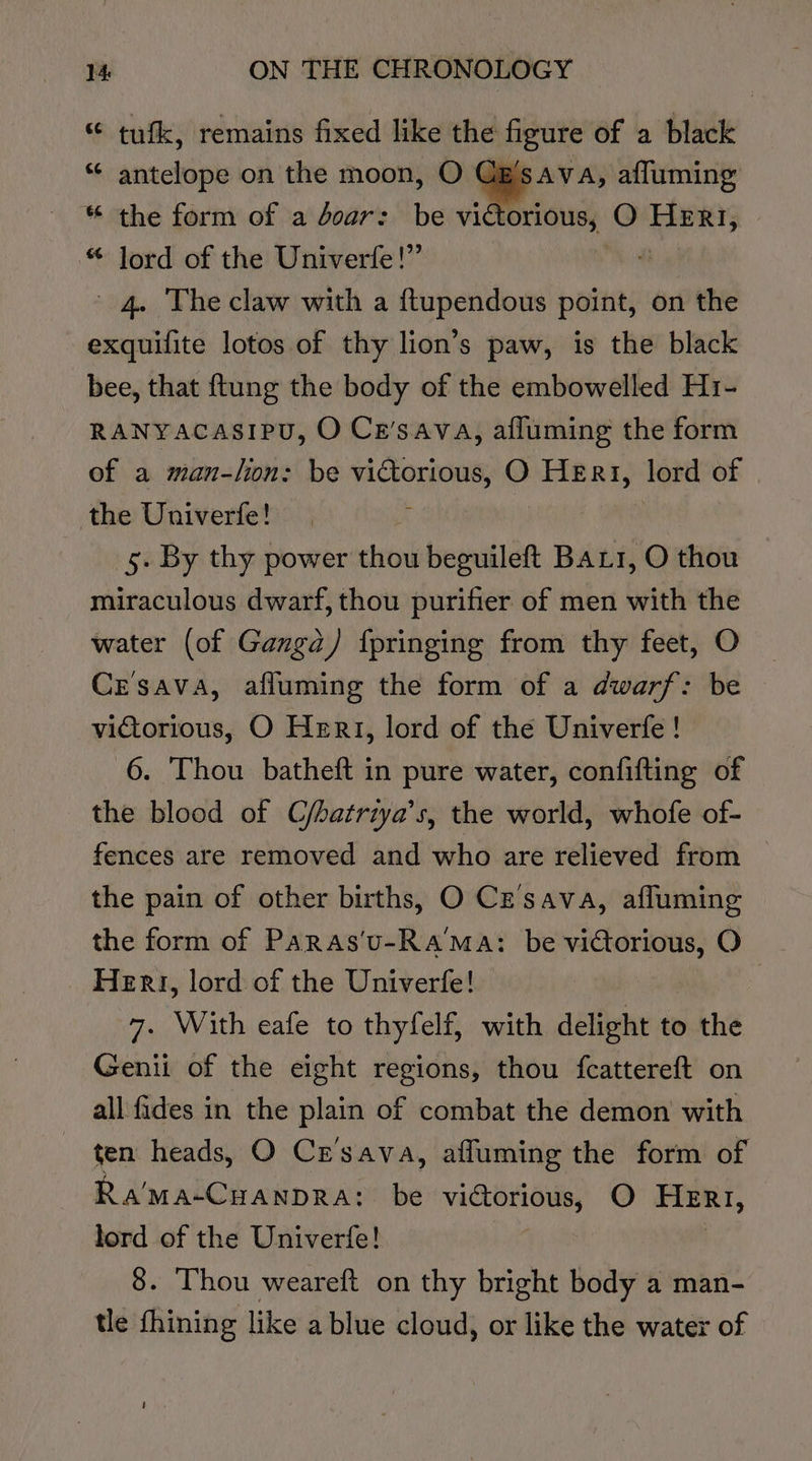 “ tufk, remains fixed like the figure of a black ** antelope on the moon, O Cz SsAVA, afluming “ the form of a doar: be vié orious, O HERI, * Jord of the Univerfe!” 4. The claw with a ftupendous point, on the exquifite lotos of thy lion’s paw, is the black bee, that ftung the body of the embowelled H1- RAaNyacasiPu, O Ce’sava, afluming the form of a man-lion: be victorious, O HEr«, lord of the Univerfe! ; 5. By thy power thou beguileft Bars, O thou miraculous dwarf, thou purifier of men with the water (of Ganga) fpringing from thy feet, O Cesava, afluming the form of a dwarf: be victorious, O Hert, lord of the Univerfe ! 6. Thou batheft in pure water, confifting of the blood of C/hatriya’s, the world, whofe of- fences are removed and who are relieved from — the pain of other births, O Cz’sava, affuming the form of Paras'u-Ra'™Ma: be victorious, O Heri, lord of the Univerfe! 7. With eafe to thyfelf, with delight to the Genii of the eight regions, thou fcattereft on all fides in the plain of combat the demon with ten heads, O Cr’'sava, afluming the form of Ra'ma-CuANDRA: be victorious, O HERI, lord of the Univerfe! : 8. Thou weareft on thy bright body a man- tle fhining like a blue cloud, or like the water of