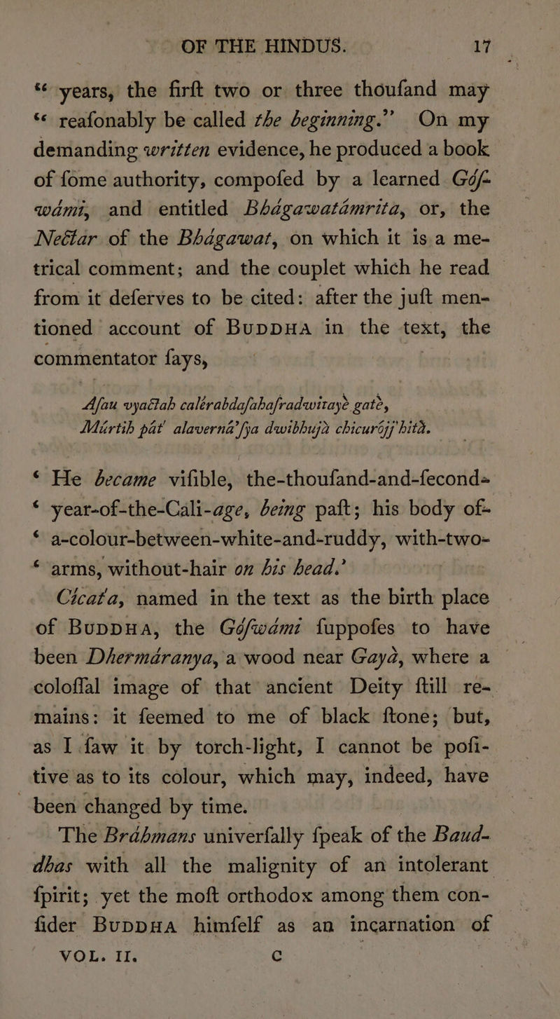 * years, the firft two or three thoufand may ‘© reafonably be called the deginning.”” On my demanding written evidence, he produced a book of fome authority, compofed by a learned Géf wami, and entitled Bhdgawatamrita, or, the Neétar of the Bhagawat, on which it is.a me- trical comment; and the couplet which he read ~ from it deferves to be cited: after the juft men- tioned account of BuppHa in the text, the commentator fays, bs vyactah caltrabdafabafradwitaye gate, Mirtih pat’ alaverna’fya dwibhuja chicuroj hita. ©“ He became vifible, the-thoufand-and-fecond« ‘ year-of-the-Cali-age, being paft; his body of- ‘ a-colour-between-white-and-ruddy, bi ancy ‘ arms, without-hair on Ais head.’ | Cicat'a, named in the text as the birth place of Buppua, the Gé/wdami fuppofes to have been Dhermédranya, a wood near Gayd, where a — coloffal image of that ancient Deity ftill re- mains: it feemed to me of black ftone; but, as I faw it by torch-light, I cannot be pofi- tive as to its colour, which may, indeed, have been changed by time. The Brahmans univerfally fpeak of the Baud- dbas with all the malignity of an intolerant {pirit; yet the moft orthodox among them con- fider BuppuHa himfelf as an incarnation of a VOL. II. c SHES