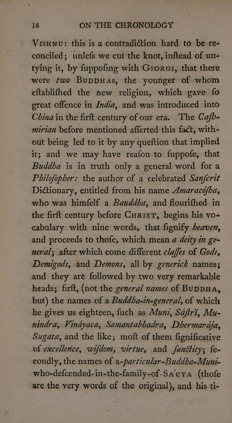 — Visunu: this is a contradi@tion hard. to be re- conciled; unlefs we cut the knot, inftead of un- tying it, by fuppofing with Giorer, that there were two BupDDHAs, the younger of whom eftablifhed the new religion, which gave fo great offence in Jvdia, and was introduced into China in the firft century of our era. The Ca/b- mirian before mentioned afferted this fact, with- out being led to it by any queftion that implied it; and we may have reafon to fuppofe, that Buddba is in truth only a general word for a Philofopher: the author of a celebrated Sanfcrit Dictionary, entitled from his name Amaracofba, who was himfelf a Bauddba, and flourithed. in the firft century before Curist, begins his vo- -cabulary with nine words, that fignify Aeaven, and proceeds to thofe, which mean @ deity im gem neral; after which come different claffes of Gods, Demigods, and Demons, all by generick names; and they are followed by two very remarkable heads; firft, (not the general names of Buppua, but) the names of a Buddba-in-general, of which he gives us eighteen, fuch as Muni, Sdjfrz, Mu- nindra, Vindyaca, Samantabhadra, Dhermaraja, Sugata, and the like; moft of them fignificative -of excellence, wifdom, virtue, and fanétity; fe- condly, the names of a-particular-Buddbha-Muni- who-defcended-in-the-family-of-Sa’cya .(thofe are the very words of the original), and his ti-
