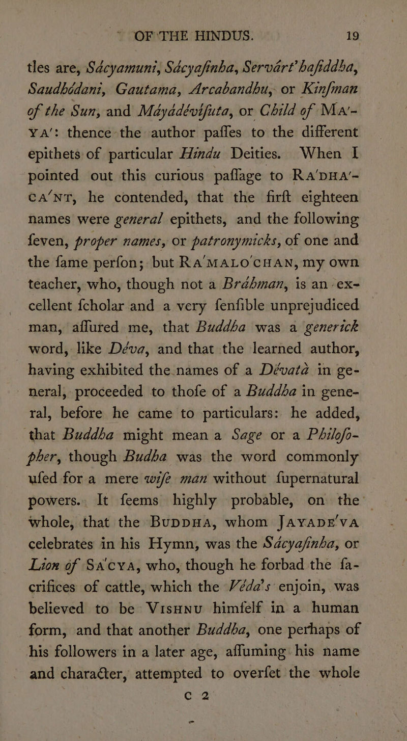 tles are, Sdcyamuni, Sdcyafinba, Servart hafiddba, Saudbédani, Gautama, Arcabandhu, or Kinfman of the Sun, and Mayadévifuta, or Child of Mar- Ya’: thence the author pafles to the different epithets of particular Hindu Deities. When I pointed out this curious paflage to Ra'pHa’- ca’nT, he contended, that the firft eighteen names were gevera/ epithets, and the following feven, proper names, or patronynucks, of one and the fame perfon; but Ra‘MALO CHAN, my own teacher, who, though not a Brahman, is an ex- cellent fcholar and a very fenfible unprejudiced man, aflured me, that Buddba was a generick word, like Déva, and that the learned author, having exhibited the names of a Dévata in ge- - nmeral, proceeded to thofe of a Buddda in gene- ral, before he came to particulars: he added, that Buddba might mean a Sage or a Philofo- peer, though Budba was the word commonly ufed for a mere wi/e man without fupernatural powers.. It feems highly probable, on the’ whole, that the BuppHa, whom JayaprE'va celebrates in his Hymn, was the Sdcyafinba, or Lion of SA'cya, who, though he forbad the fa- crifices of cattle, which the Véda’s enjoin, was believed to be Visunu himfelf in a human form, and that another Buddba, one perhaps of his followers in a later age, afluming his name and character, attempted to overfet the whole e4 a