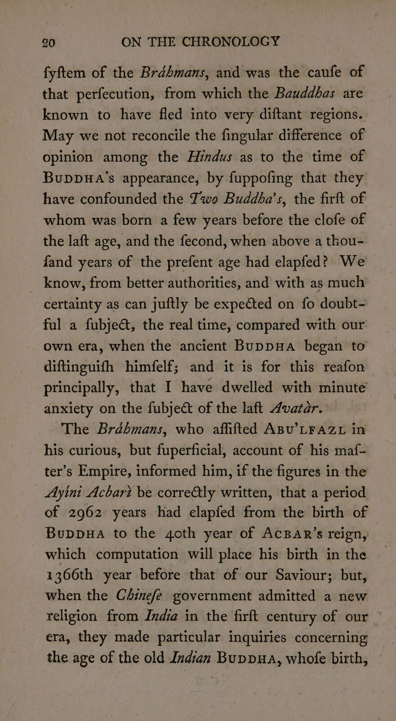 fyftem of the Brdhmans, and was the caufe of that perfecution, from which the Bauddbas are known to have fled into very diftant regions. May we not reconcile the fingular difference of opinion among the Hindus as to the time of BuDDHA’'s appearance, by fuppofing that they have confounded the Two Buddba’s, the firft of whom was born a few years before the clofe of the laft age, and the fecond, when above a thou- fand years of the prefent age had elapfed? We know, from better authorities, and with as much certainty as can juftly be expected on fo doubt- ful a fubjet, the real time, compared with our own era, when the ancient Buppua began to diftinguifh himfelf; and it is for this reafon principally, that I have dwelled with minute anxiety on the fubje&amp;t of the laft Avatar. The Brahmans, who affifted ABU’LFAZL in his curious, but fuperficial, account of his maf- ter’s Empire, informed him, if the figures in the Ayini Acbart be corre&amp;ly written, that a period of 2962 years had elapfed from the birth of Buppua to the goth year of AcBar’s reign, which computation will place his birth in the 1366th year before that of our Saviour; but, when the C4inefe government admitted a new religion from India in the firft century of our ” era, they made particular inquiries concerning the age of the old Indian Buppua, whofe birth,