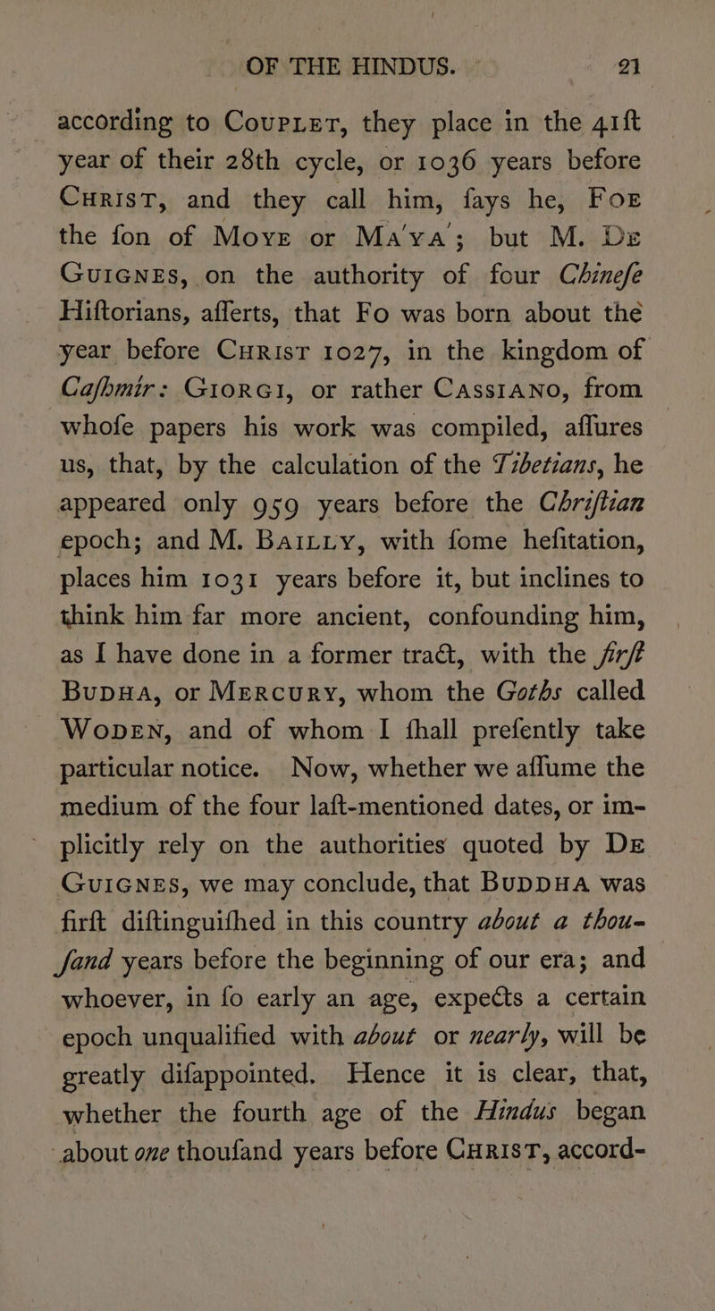 according to Coupier, they place in the 41ft year of their 28th cycle, or 1036 years before CurisT, and they call him, fays he, For the fon of Move or Ma’ya; but M. Dz GuiGNnes, on the authority of four Chinefe Hiftorians, afferts, that Fo was born about the year before Curisr 1027, in the kingdom of Ca/bmir: GiorGI, or rather Casstano, from whofe papers his work was compiled, aflures us, that, by the calculation of the T7betzans, he appeared only 959 years before the Chrifizan epoch; and M. BaiLiy, with fome hefitation, places him 1031 years before it, but inclines to think him far more ancient, confounding him, as I have done in a former tract, with the jr/ Bupwa, or Mercury, whom the Goths called WopeEN, and of whom I fhall prefently take particular notice. Now, whether we aflume the medium of the four laft-mentioned dates, or im- plicitly rely on the authorities quoted by De GUIGNES, we may conclude, that BuDDHA was firft diftinguifhed in this country about a thou- fand years before the beginning of our era; and whoever, in fo early an age, expects a certain epoch unqualified with about or nearly, will be greatly difappointed. Hence it is clear, that, whether the fourth age of the Aimdus began about one thoufand years before CuRisT, accord-