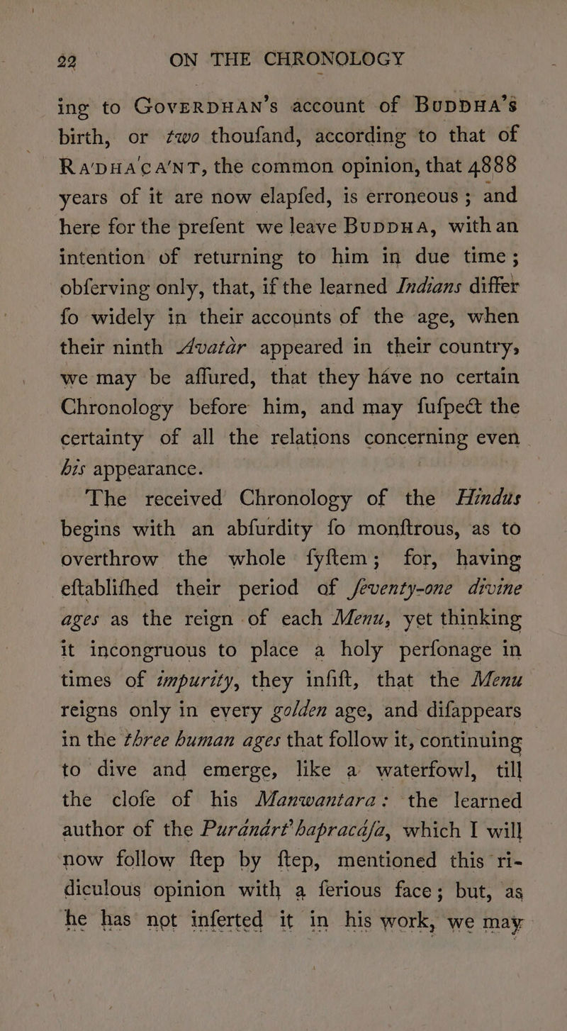 ing to GoverpuAn’s account of Buppua’s birth, or ¢wo thoufand, according to that of ~ Rapa ca'nT, the common opinion, that 4888 years of it are now elapfed, is erroneous ; and here for the prefent we leave Buppua, withan intention of returning to him in due time ; obferving only, that, if the learned Indians differ fo widely in their accounts of the age, when their ninth 4vatar appeared in their country, we may be affured, that they have no certain Chronology before him, and may fufpedt the certainty of all the relations Spbgahiah even his appearance. The received Chronology of the Hindus | begins with an abfurdity fo monftrous, as to overthrow the whole fyftem; for, having eftablifhed their period of /eventy-one divine ages as the reign of each Menu, yet thinking It incongruous to place a holy perfonage in times of impurity, they infift, that the Menu reigns only in every golden age, and difappears in the three human ages that follow it, continuing to dive and emerge, like a waterfowl, till the clofe of his Manwantara: the learned author of the Puranart’ hapracdafa, which I will now follow ftep by ftep, mentioned this ri- diculous opinion with a ferious face; but, as he has not inferted it in his work, we may