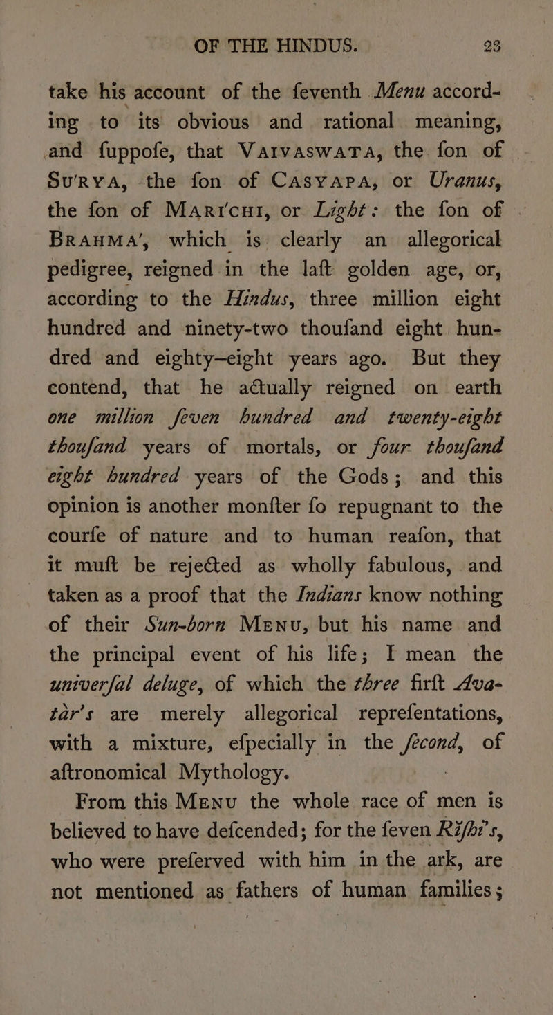 take his account of the feventh Menu accord- ing to its obvious and rational meaning, and fuppofe, that VarvaswaTa, the fon of | Su'RYA, the fon of Casyapa, or Uranus, the fon of Marr'cui, or Light: the fon of | BrauMa’, which is clearly an allegorical pedigree, reigned in the laft golden age, or, according to the Hindus, three million eight hundred and ninety-two thoufand eight hun- dred and eighty—-eight years ago. But they contend, that he actually reigned on earth one million feven hundred and twenty-eight thoufand years of mortals, or four thoufand eight hundred years of the Gods; and _ this opinion is another monfter fo repugnant to the courfe of nature and to human reafon, that it muft be rejected as wholly fabulous, and taken as a proof that the Indians know nothing of their Sun-born Menu, but his name and the principal event of his life; I mean the univerfal deluge, of which the three firft Ava- tar’s are merely allegorical reprefentations, with a mixture, efpecially in the ee of aftronomical Mythology. From this Menu the whole race of men is believed to have defcended; for the feven Rifhi’s, who were preferved with him in the ark, are not mentioned as fathers of human families ;