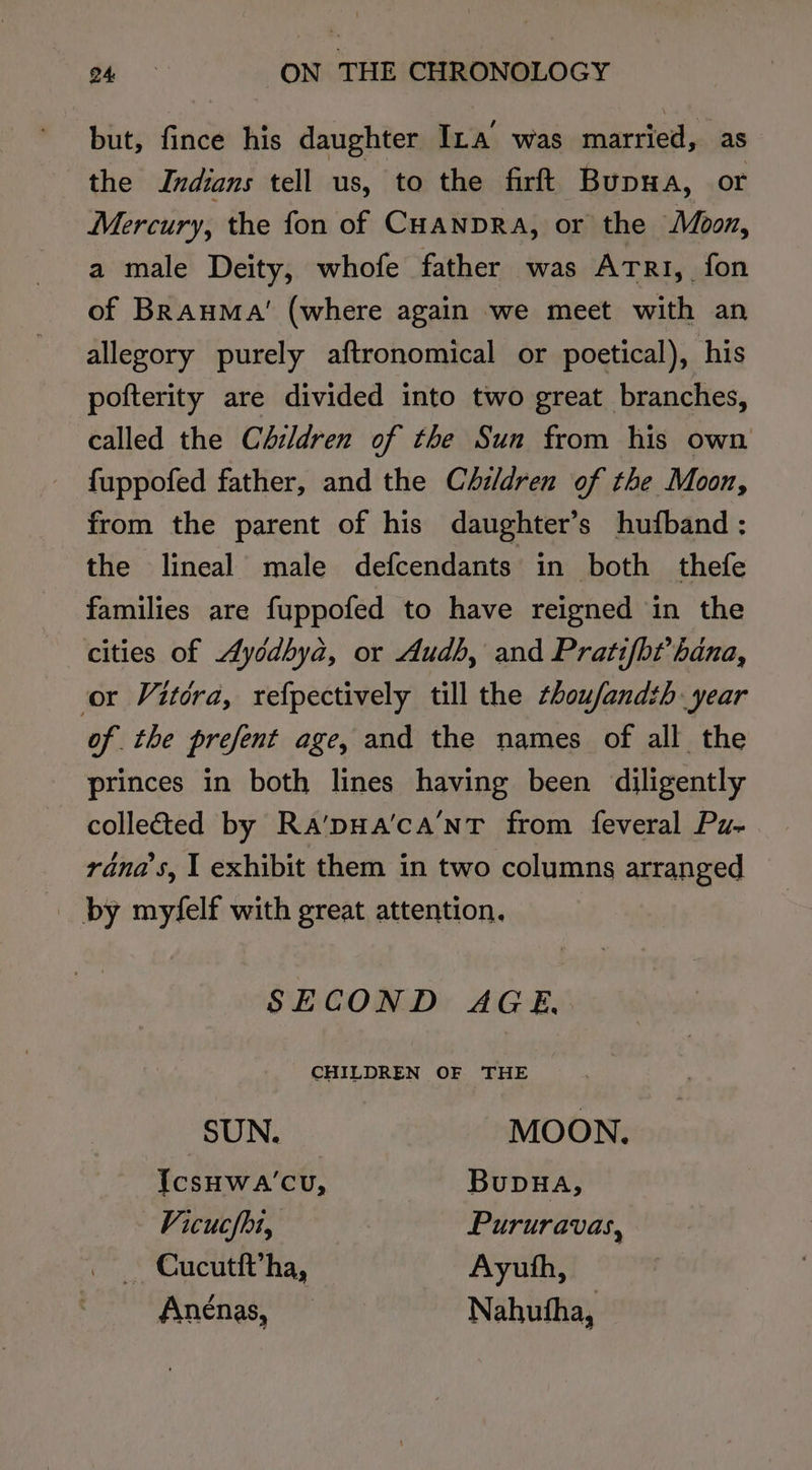but, fince his daughter Ina’ was married, as the Indians tell us, to the firft Bupwa, or Mercury, the fon of CHANDRA, or the Moon, a male Deity, whofe father was Atri, fon of Brauma’ (where again we meet with an allegory purely aftronomical or poetical), his pofterity are divided into two great branches, called the Children of the Sun from his own fuppofed father, and the Children of the Moon, from the parent of his daughter’s hufband ;: the lineal male defcendants in both thefe families are fuppofed to have reigned in the cities of Aycdbyd, or Audh, and Pratifbt’ hana, or Vitora, refpectively till the thoufandth year of the prefent age, and the names of all the princes in both lines having been diligently collected by Ra’pHa’ca’'NT from feveral Pu- réna’s, I exhibit them in two columns arranged _ by myfelf with great attention. SECOND AGE, CHILDREN OF THE SUN. MOON. IcsHwa’cu, BupHA, Vicucfhi, Pururavas, — Cucutft’ha, Ayuth, Anénas, Nahutha,