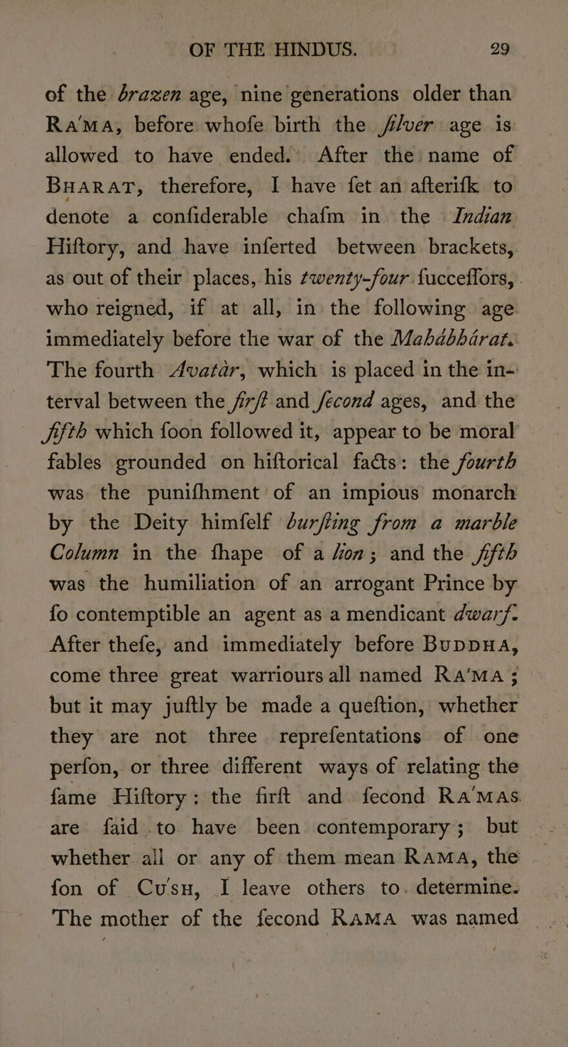 of the drazen age, nine generations older than Ra™MaA, before whofe birth the //ver age is allowed to have ended. After the name of Buarat, therefore, I have fet an afterifk to denote a confiderable chafm in the Indian Hiftory, and have inferted between brackets, as out of their places, his wenty-four fucceflors, . who reigned, if at all, in the following age immediately before the war of the Mahdbharat. The fourth Avatar, which is placed in the in-~ terval between the fir/? and /econd ages, and the fifth which foon followed it, appear to be moral fables grounded on hiftorical fas: the fourth was the punifhment of an impious monarch by the Deity himfelf durfiing from a marble Column in the fhape of a fon; and the jth was the humiliation of an arrogant Prince by fo contemptible an agent as a mendicant dwarf. After thefe, and immediately before Buppua, come three great warriours all named Ra‘MaA ; but it may juftly be made a queftion, whether they are not three reprefentations of one perfon, or three different ways of relating the fame Hiftory: the firft and fecond Ra’mas are faid to have been contemporary; but whether all or any of them mean Rama, the fon of Cusu, I leave others to. determine.