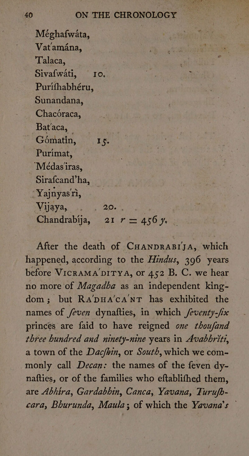 Méghaf{wata, Vatamana, Talaca, Sivafwati, “10... ay ; Purtfhabhéru, Sunandana, Chacoraca, Palaces ot Gématin, Io. Purimat, ‘Médasiras, Sirafcand’ha, _ -Yajnyas'ri, MGI Boss ola agen 6, : Chandrabija, 21r=456y, — After the death of CHANDRABIJA, which happened, according to the Hindus, 396 years before VicraMA DITYA, or 452 B. C. we hear no more of Magadba as an independent king- dom; but Ra’pua’canT has exhibited the names of /even dynafties, in which /eventy-/ix princes are faid to have reigned one thoufand three hundred and ninety-nine years in Avabbriti, a town of the Dac/bin, or South, which we com- monly call Decan: the names of the feven dy- nafties, or of the families who eftablithed them, are Abhira, Gardabhin, Canca, Yavana, Turufb- cara, Bhurunda, Maula; of which the Yavana’s —