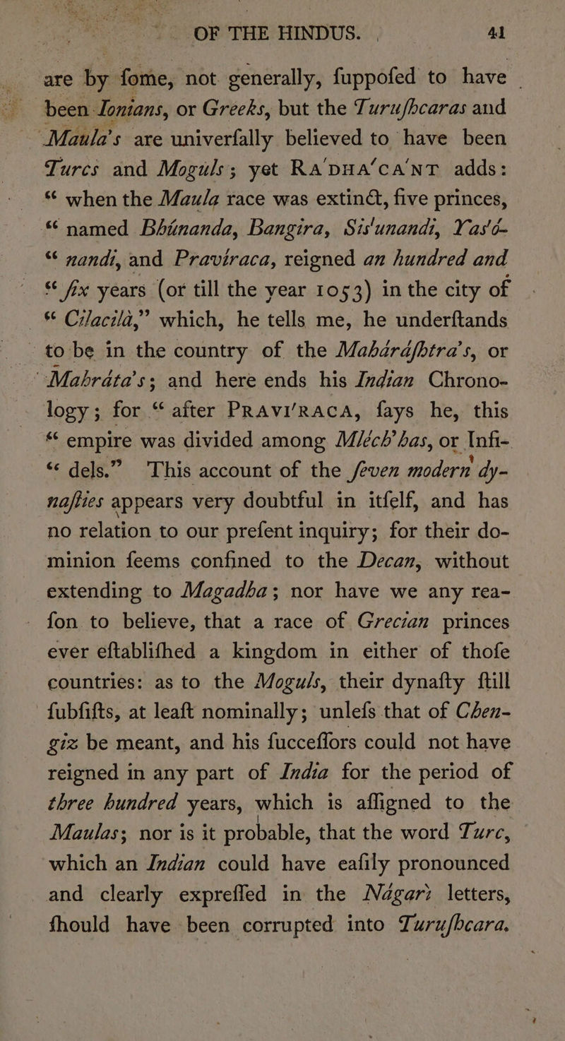are ty: fome, not. generally, fuppofed to have : been. Tonians, or Greeks, but the Turujhcaras and ~ Maula’s axe univerfally believed to have been Turcs and Moguls; yet Ra'pua’ca'NT adds: “ when the Mau/a race was extinG, five princes, “named Bhinanda, Bangira, Sis'unandi, Yas'é- _ “ nandi, and Praviraca, reigned an hundred and SS 036 years (or till the year 1053) in the city of _&amp; Cilacila,” which, he tells me, he underftands to be in the country of the Mahdrdjbtra’s, or ’ Mabhrdta’s; and here ends his Indian Chrono- logy; for “ after PRAvi/RAcA, fays he, this “ empire was divided among Miéch’ has, or Infi- “© dels.” This account of the /evex modern dy- najiies appears very doubtful in itfelf, and has no relation to our prefent inquiry; for their do- minion feems confined to the Decan, without extending to Magadba; nor have we any rea- _ fon to believe, that a race of Grecian princes ever eftablifhed a kingdom in either of thofe countries: as to the Mogu/s, their dynafty {till -fubfifts, at leaft nominally; unlefs that of C4en- giz be meant, and his fucceflors could not have reigned in any part of India for the period of three hundred years, which is affigned to the Maulas; nor is it probable, that the word Turc, which an Indian could have eafily pronounced and clearly exprefled in the Négari letters, fhould have been corrupted into Turu/bcara,