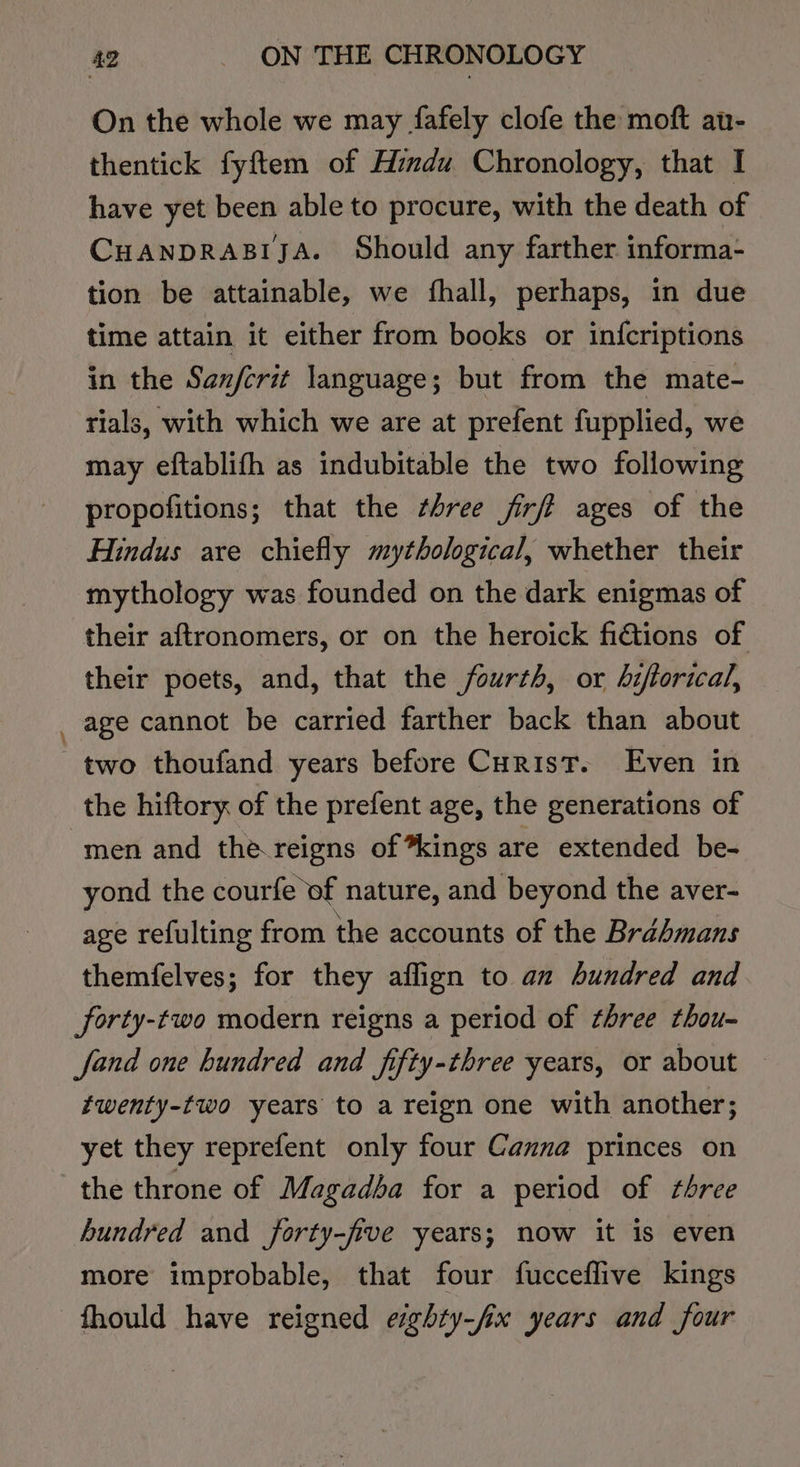 On the whole we may fafely clofe the moft au- thentick fyftem of Hindu Chronology, that I have yet been able to procure, with the death of Cuanprasiya. Should any farther informa- tion be attainable, we fhall, perhaps, in due time attain it either from books or infcriptions in the Sanfcrit language; but from the mate- rials, with which we are at prefent fupplied, we may eftablifh as indubitable the two following propofitions; that the ¢hree firft ages of the Hindus are chiefly mythological, whether their mythology was founded on the dark enigmas of their aftronomers, or on the heroick fidtions of their poets, and, that the fourth, or hiftorical, _ age cannot be carried farther back than about two thoufand years before Curist. Even in the hiftory of the prefent age, the generations of men and the.reigns of *kings are extended be- yond the courfe ‘of nature, and beyond the aver- age refulting from the accounts of the Brahmans themfelves; for they aflign to an hundred and forty-two modern reigns a period of three thou- fand one hundred and fifty-three years, or about — twenty-two years to a reign one with another; yet they reprefent only four Canna princes on the throne of Magadha for a period of three hundred and forty-five years; now it is even more improbable, that four fucceflive kings —fhould have reigned esghty-/fix years and four