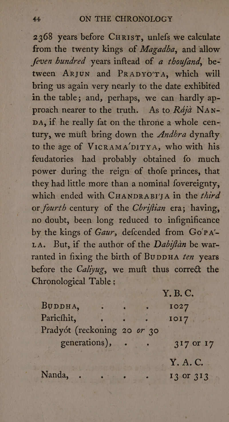 2368 years before CurisT, unlefs we calculate from the twenty kings of Magadba, and allow Jfeven hundred years inftead of a thoufand, be- tween ARJUN and PRapyo’Ta, which will bring us again very nearly to the date exhibited in the table; and, perhaps, we can hardly ap- proach nearer to the truth. As to Rdja Nan- DA, if he really fat on the throne a-whole cen- tury, we muft bring down the Andbra dynafty to the age of VicRAMA’DITYA, who with his feudatories had probably obtained fo much power during the reign of thofe princes, that they had little more than a nominal fovereignty, which ended with CHANDRABI'JA in the third or fourth century of the Chriftian era; having, no doubt, been long reduced to infignificance by the kings of Gaur, defcended from Go?Pa’- LA, But, if the author of the Dadzfan be war- ranted in fixing the birth of BupDHA fen years before the Cahyug, we muft thus corre&amp; the Chronological Table : Y. Be G, Buppuwa, ; ‘ ; 1027 Paricfhit, ith ; 1017 | Pradyot esckstiueees 20 or 30 generations), . ‘ 317 or 17 Y Avec,
