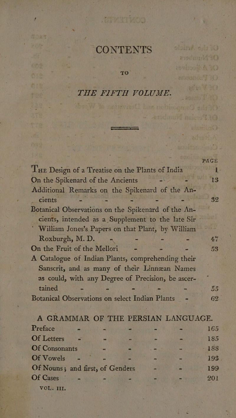 “CONTENTS Ps THE FIFTH VOLUME. ee Design of a Treatise on the Plants of India On the Spikenard of the Ancients =: - cients yaa ~ - - - Botanical Observations on the Spikenard of the An- ‘ William Jones’s Papers on that Plant, by William Roxburgh, M. D. m ire fe: - On the Fruit of the Mellori e - - A Catalogue of Indian Plants, comprehending their Sanscrit, and as many of their Linnzan Names as could, with any Degree of Erecistons be ascer- tained ~ - - | = - Botanical Observations on select Indian Plants - Ae 53 Preface v re a 4 &amp; Of Letters = - ns . = Of Consonants = P ps w Of Vowels’ = “~ «= M . uw Of Nouns; and first, of Genders “ VOL, ITI. 165
