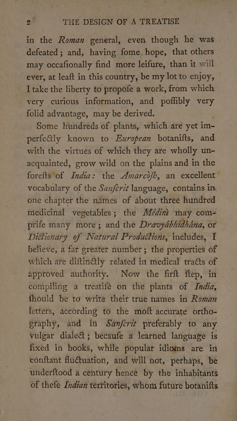 in the Roman general, even though he was | defeated ; and, having fome. hope, that others may occafionally find more leifure, than it will ever, at leaft in this country, be my lot to enjoy, — Itake the liberty to propofe a work, from which very curious information, and poflibly very folid advantage, may be derived. Some hundreds of plants, which are yet im- perfetly known to European botanifts, and with the virtues of which they are wholly un- acquainted, grow wild on the plains and in the forefts of India: the Amarcofh, an excellent’ vocabulary of the San/crit language, contains in one chapter the names of about three hundred medicinal vegetables; the Médint ‘may com-= prife many more’; and the Dravydbhidhdna, or Dittionary of Natural Productions, includes, I believe, a far greater number; the properties of which ate diftin€ily related in medical traéts of | approved authority. Now the firft flep, in compiling a treatifé on the plants of India, fhould be to write their true names in Roman letters, according to the moft accurate ortho- eraphy, and in Sanfcrit preferably to any vulgar diale&amp;; bécaufe a learned language is fixed in Boule, while populat idioms are in conftant flutuation, and will not, perhaps, be underftood a century hence by the inhabitants of thefe Indian tértitories, whorn future botanifts