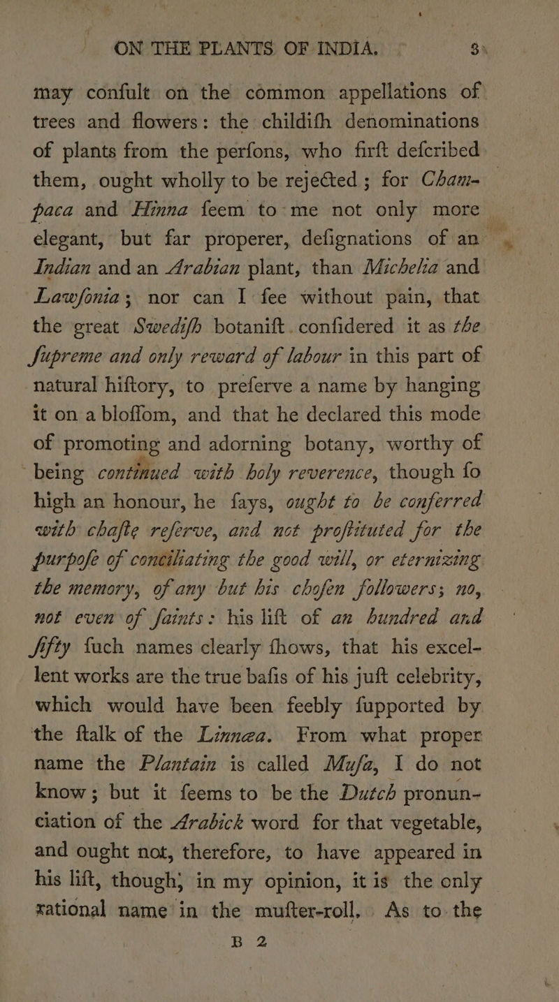 may confult on the common appellations of) trees and flowers: the childifh denominations of plants from the perfons, who firft defcribed them, ought wholly to be rejected ; for Cham- paca and Hinna feem to:-me not only more — elegant, but far properer, defignations of an — Indian and an Arabian plant, than Micheha and Lawfonia; nor can I fee without pain, that the great Swedi/h botanift.confidered it as the Supreme and only reward of labour in this part of natural hiftory, to preferve a name by hanging it on a bloffom, and that he declared this mode of promoting and adorning botany, worthy of - being continued with holy reverence, though fo high an honour, he fays, ought to be conferred with chafte referve, and not proftituted for the purpofe of concihating the good will, or etermzing the memory, of any but his chofen followers; no, not even of faints: his lift of an hundred and Jifty fach names clearly fhows, that his excel- lent works are the true bafis of his juft celebrity, which would have been feebly fupported by. the ftalk of the Linnea. From what proper name the Plantain is called Mufa, 1 do not know; but it feems to be the Dutch pronun- ciation of the Arabick word for that vegetable, and ought not, therefore, to have appeared in his lift, though} in my opinion, it is the only rational name in the mufter-roll. As to. the B 2