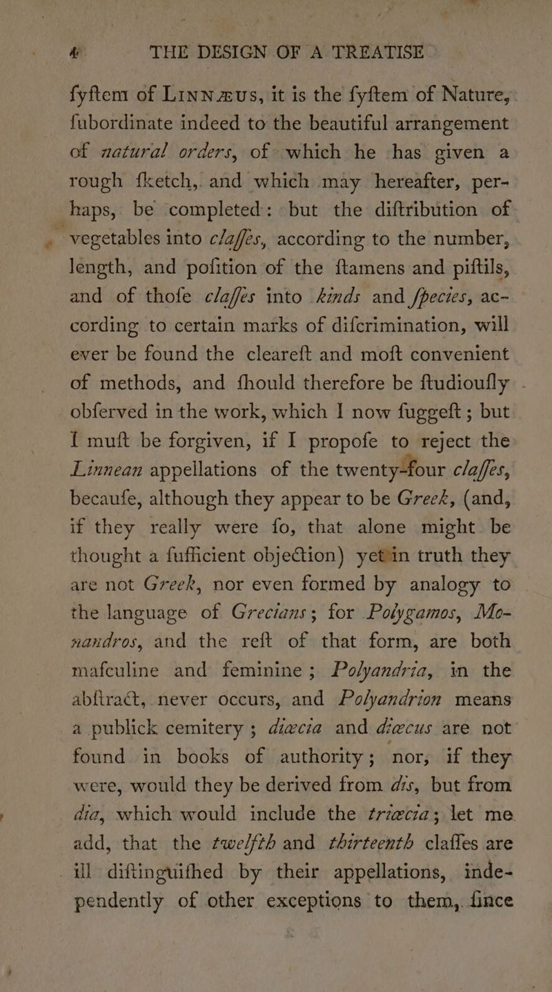 fyftem of Linn.aus, it is the fyftem of Nature, fubordinate indeed to the beautiful arrangement of natural orders, of which he has given a rough {ketch,. and which may hereafter, per- haps, be completed: but the diftribution of vegetables into c/affés, according to the number, length, and pofition of the ftamens and pittils, and of thofe claffes into kids and /pecies, ac- cording to certain marks of difcrimination, will ever be found the cleareft and moft convenient of methods, and fhould therefore be ftudioully - obferved in the work, which I now fuggeft ; but { muft be forgiven, if I propofe to reject the Linnean appellations of the twenty-four claffes, becaufe, although they appear to be Gree&amp;, (and, if they really were fo, that alone might be thought a fufficient objection) yetuin truth they are not Greek, nor even formed by analogy to the language of Grecians; for Polygamos, Mo- nandros, and the reft of that form, are both mafculine and feminine; Polyandria, in the abfiract, never occurs, and Polyandrion means a publick cemitery ; diwcza and decus are not found in books of authority ; ‘nor, if they were, would they be derived from as, but from dia, which would include the frzecza; let me. add, that the twelfth and thirteenth clafles are ill diftinguifthed by their appellations, inde- pendently of other exceptions to them,. fince