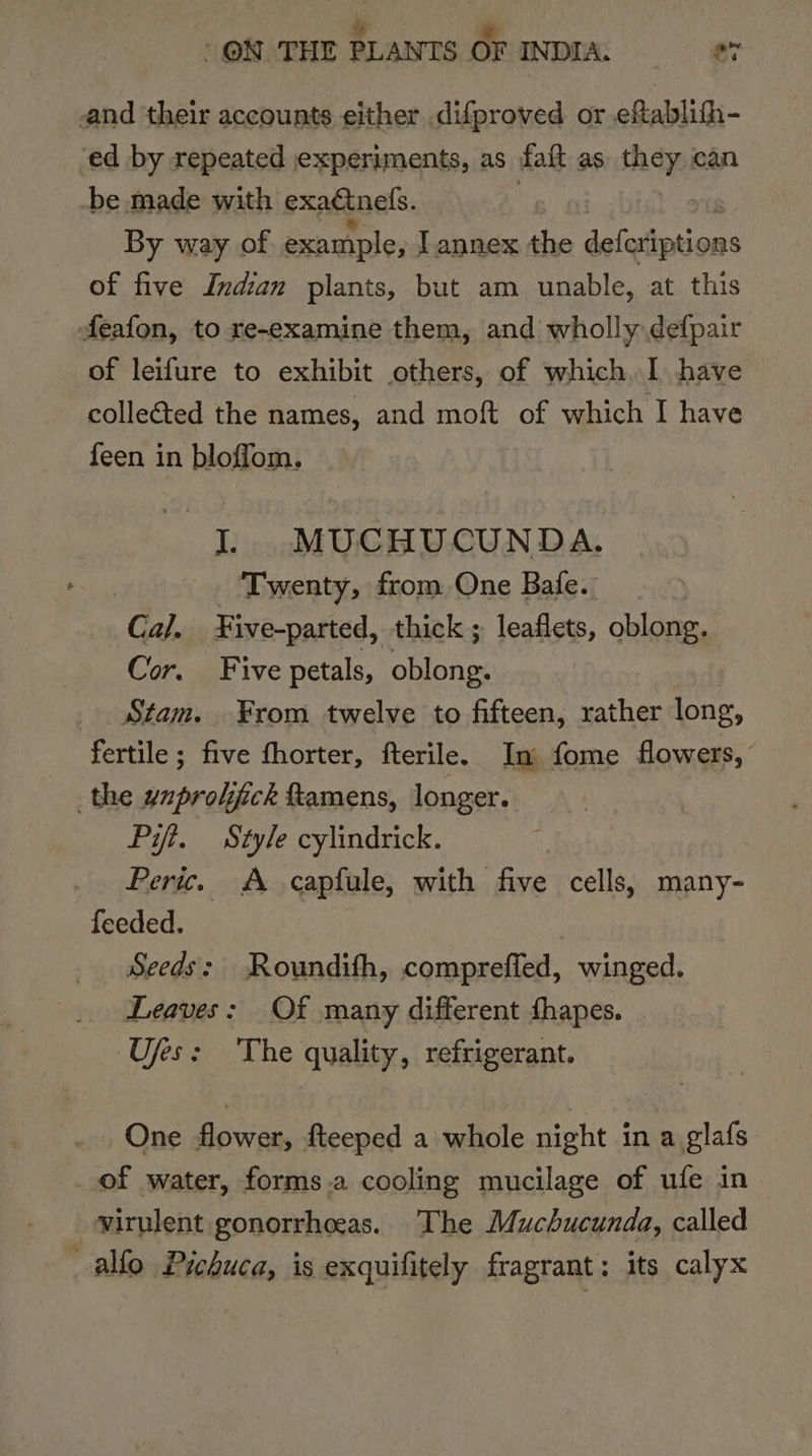 and their accounts either difproved or eftablifh- ‘ed by repeated jexperiments, as faft as they ean be made with exactnels. ) By way of example, Tannex the dete ‘bia of five Indian plants, but am unable, at this feafon, to re-examine them, and wholly defpair of leifure to exhibit others, of which, I have collected the names, and moft of which I have feen in bloffom. I. MUCHUCUNDA. Twenty, from One Bafe. | Ca/. ¥ive-parted, thick; leaflets, oblong. Cor. Five petals, oblong. Stam. From twelve to fifteen, rather long, fertile ; five fhorter, fterile. In fome flowers, the ynprolifick ftamens, longer. Pit. Style cylindrick. Peri. A capfule, with five cells, many- feeded. _ Seeds: Roundifh, compreffed, winged. Leaves: Of many different fhapes. Ujes: ‘The quality, refrigerant. One flower, fteeped a whole night in a glafs of water, forms.a cooling mucilage of ufe in virulent gonorrheeas. The Muchucunda, called allo Prehuca, is exquilitely fragrant: its calyx