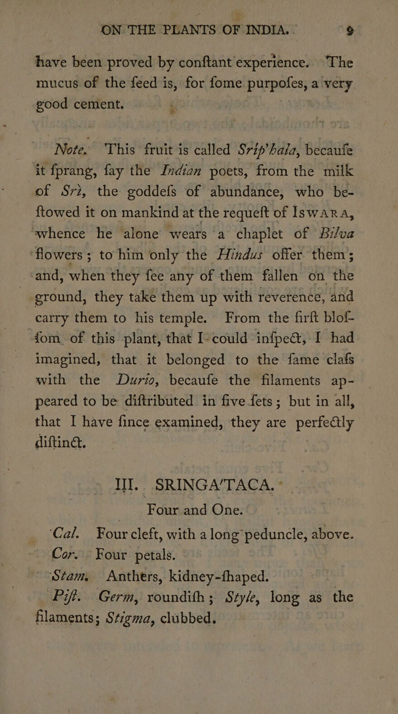 have been proved by conftant experience. The mucus of the feed is, for {ome purpofes, a very good cement. 3 Note. This fruit is called Srip’hala, becaufe it fprang, fay the Jndian poets, from the milk of Sri, the goddefs of abundance, who be- {towed it on mankind at the requeft of Iswara, ‘whence he alone ‘wears (a chaplet of Br/va ‘flowers ; to him only the Hindus offer. them; sand, when they fee any of them fallen on the eround, they take them up with reverence, and carry them to his temple. From the firft blof fom of this plant, that I-could infpea&amp;, I had imagined, that. it belonged to the fame clafs with the Durio, becaufe the filaments ap- peared to be diftributed in five fets; but in all, that I have fince examined, they are perfealy diftind. Ill. SRINGA/TACA. ° _ Four and One. Cal. Four cleft, with a long’ peduncle, above. Cor. Four petals. “Stam Anthers, kidney-fhaped. Pit. Germ, roundith; Styl, long as the filaments; Stigma, clubbed: