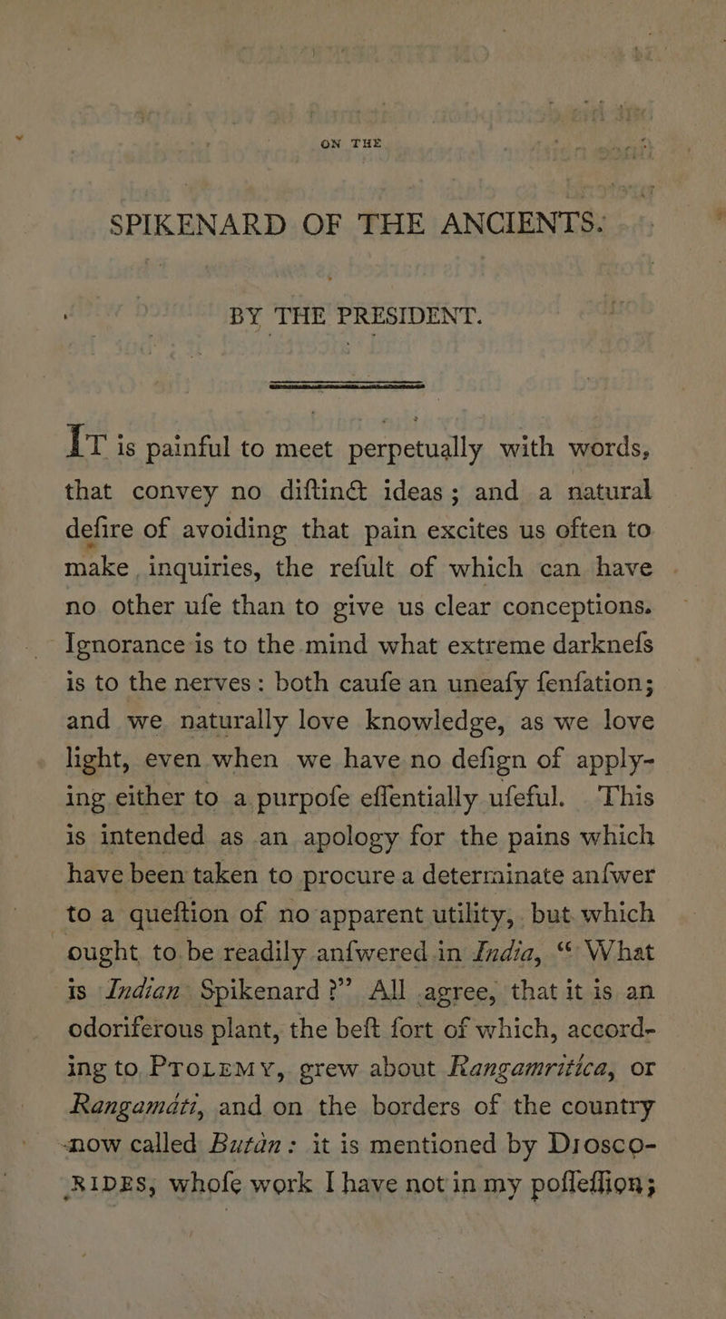 t SPIKENARD OF THE ANCIENTS. BY THE PRESIDENT. IT is painful to meet perpetually with words, that convey no diftin@&amp; ideas; and a natural defire of avoiding that pain excites us often to make inquiries, the refult of which can have no other ufe than to give us clear conceptions. Ignorance is to the mind what extreme darknefs is to the nerves: both caufe an uneafy fenfation; and we. naturally love knowledge, as we love light, even when we have no defign of apply- ing either to a purpofe effentially ufeful. This is intended as an apology for the pains which have been taken to procure a deterrainate anf{wer toa queftion of no apparent utility, but. which ought, to. be readily anfwered.in India, “© What is Indian Spikenard ?”’ All .agree, that it is an odoriferous plant, the beft fort of which, accord- ing to, ProLeMyY, grew about Rangamritica, or Rangamati, and. on the borders of the country now called Butdn: it is mentioned by Drosco- RIDES, whofe work I have not in my pofleffion; ¥